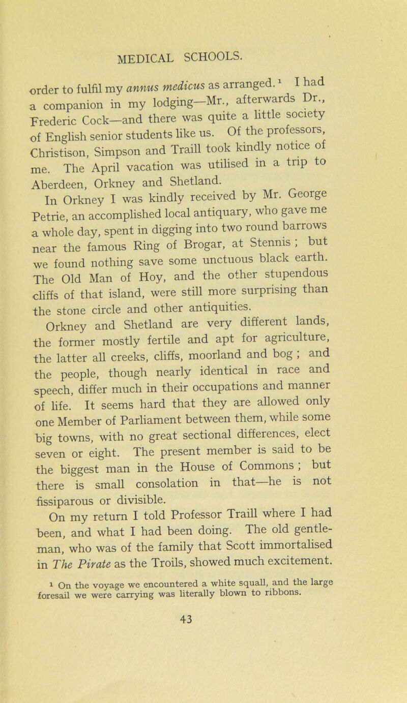 order to fulfil my annus medicus as arranged. I had a companion in my lodging—Mr., afterwards Dr., Frederic Cock—and there was quite a little society of English senior students like us. Of the professors Christison, Simpson and Traill took kindly notice of me. The April vacation was utilised in a trip to Aberdeen, Orkney and Shetland. In Orkney I was kindly received by Mr. George Petrie, an accomplished local antiquary, who gave me a whole day, spent in digging into two round barrows near the famous Ring of Brogar, at Stenms ; but we found nothing save some unctuous black earth. The Old Man of Hoy, and the other stupendous cliffs of that island, were still more surprising than the stone circle and other antiquities. Orkney and Shetland are very different lands, the former mostly fertile and apt for agriculture, the latter all creeks, cliffs, moorland and bog ; and the people, though nearly identical in race and speech, differ much in their occupations and manner of fife. It seems hard that they are allowed only one Member of Parliament between them, while some big towns, with no great sectional differences, elect seven or eight. The present member is said to be the biggest man in the House of Commons , but there is small consolation in that—he is not fissiparous or divisible. On my return I told Professor Traill where I had been, and what I had been doing. The old gentle- man, who was of the family that Scott immortalised in The Pirate as the Troils, showed much excitement. 1 On the voyage we encountered a white squall, and the large foresail we were carrying was literally blown to ribbons.