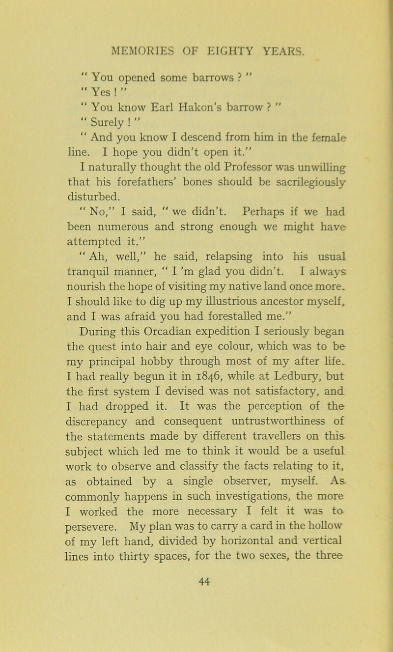 You opened some barrows ?   Yes ! ”  You know Earl Hakon’s barrow ? ”  Surely ! ”  And you know I descend from him in the female line. I hope you didn’t open it.” I naturally thought the old Professor was unwilling that his forefathers’ bones should be sacrilegiously disturbed.  No,” I said,  we didn’t. Perhaps if we had been numerous and strong enough we might have attempted it.” “ Ah, well,” he said, relapsing into his usual tranquil manner,  I’m glad you didn’t. I always nourish the hope of visiting my native land once more. I should like to dig up my illustrious ancestor myself, and I was afraid you had forestalled me.” During this Orcadian expedition I seriously began the quest into hair and eye colour, which was to be my principal hobby through most of my after life. I had really begun it in 1846, while at Ledbury, but the first system I devised was not satisfactory, and I had dropped it. It was the perception of the discrepancy and consequent untrustworthiness of the statements made by different travellers on this subject which led me to think it would be a useful work to observe and classify the facts relating to it, as obtained by a single observer, myself. As commonly happens in such investigations, the more I worked the more necessary I felt it was to persevere. My plan was to carry a card in the hollow of my left hand, divided by horizontal and vertical lines into thirty spaces, for the two sexes, the three