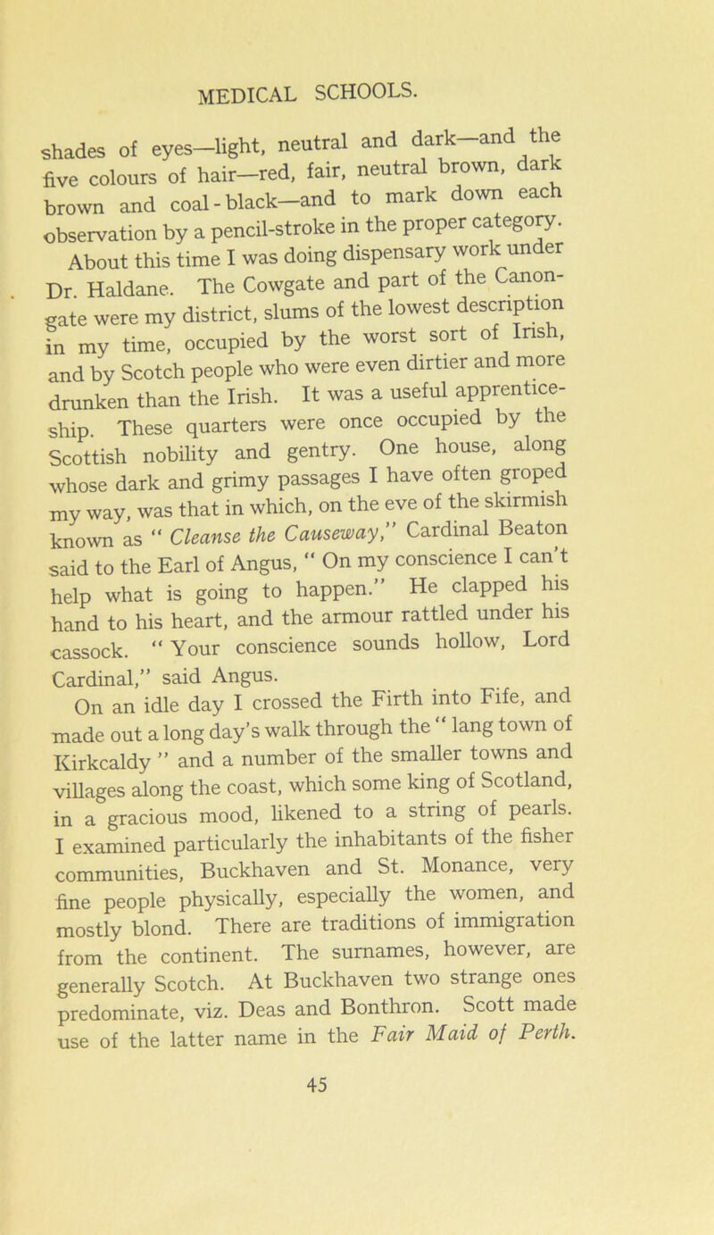 shades of eyes—light, neutral and dark-and the five colours of hair-red, fair, neutral brown, dark brown and coal - black-and to mark down each observation by a pencil-stroke in the proper category. About this time I was doing dispensary work under Dr. Haldane. The Cowgate and part of the Canon- gate were my district, slums of the lowest description in my time, occupied by the worst sort of Irish, and by Scotch people who were even dirtier and more drunken than the Irish. It was a useful apprentice- ship. These quarters were once occupied by the Scottish nobility and gentry. One house, along whose dark and grimy passages I have often grope my way, was that in which, on the eve of the skirmish known as “ Cleanse the Causeway,” Cardinal Beaton said to the Earl of Angus, “ On my conscience I can t help what is going to happen.” He clapped his hand to his heart, and the armour rattled under his cassock. “ Your conscience sounds hollow, Lord Cardinal,” said Angus. On an idle day I crossed the Firth into Fife, and made out a long day’s walk through the “ lang town of Kirkcaldy ” and a number of the smaller towns and villages along the coast, which some king of Scotland, in a gracious mood, likened to a string of pearls. I examined particularly the inhabitants of the fisher communities, Buckhaven and St. Monance, very fine people physically, especially the women, and mostly blond. There are traditions of immigration from the continent. The surnames, however, are generally Scotch. At Buckhaven two strange ones predominate, viz. Deas and Bonthron. Scott made use of the latter name in the Fair Maid of Perth.