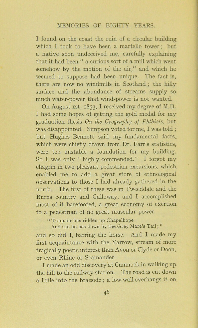 I found on the coast the ruin of a circular building which I took to have been a martello tower ; but a native soon undeceived me, carefully explaining that it had been “ a curious sort of a mill which went somehow by the motion of the air,” and which he seemed to suppose had been unique. The fact is, there are now no windmills in Scotland ; the hilly surface and the abundance of streams supply so much water-power that wind-power is not wanted. On August ist, 1853, I received my degree of M.D. I had some hopes of getting the gold medal for my graduation thesis On the Geography of Phthisis, but was disappointed. Simpson voted for me, I was told ; but Hughes Bennett said my fundamental facts, which were chiefly drawn from Dr. Farr’s statistics, were too unstable a foundation for my building. So I was only “ highly commended.” I forgot my chagrin in two pleasant pedestrian excursions, which enabled me to add a great store of ethnological observations to those I had already gathered in the north. The first of these was in Tweeddale and the Burns country and Galloway, and I accomplished most of it barefooted, a great economy of exertion to a pedestrian of no great muscular power. “ Traquair has ridden up Chapelhope And sae he has down by the Grey Mare’s Tail; ” and so did I, barring the horse. And I made my first acquaintance with the Yarrow, stream of more tragically poetic interest than Avon or Clyde or Doon, or even Rhine or Scamander. I made an odd discovery at Cumnock in walking up the hill to the railway station. The road is cut down a little into the braeside; a low wall overhangs it on