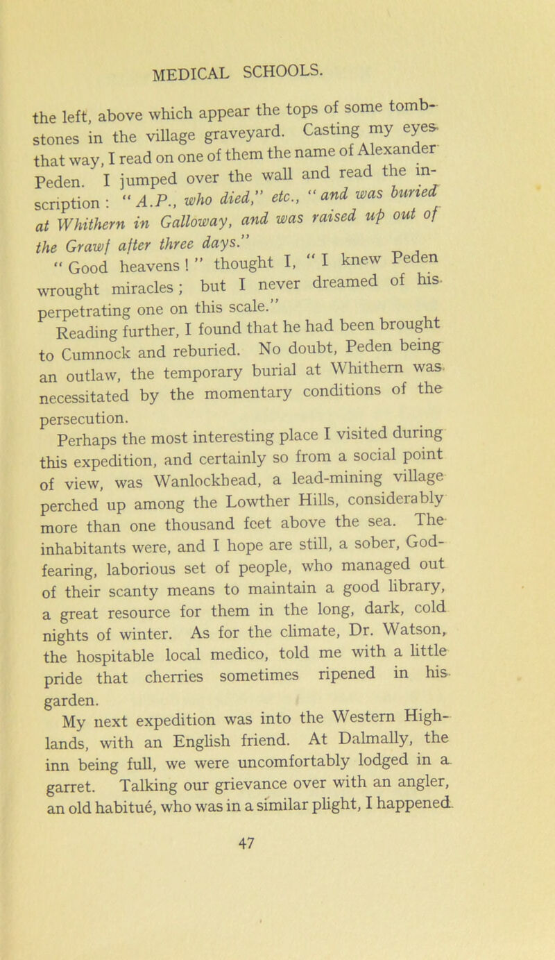 the left, above which appear the tops of some tom - stones in the village graveyard. Casting my eye* that way, I read on one of them the name of Alexander Peden, I jumped over the wall and read the in- scription : A.P., who Mei, etc., and was tuned at Whithern in Galloway, and, was raised up out 0/ the Grawf after three days. “ Good heavens ! ” thought I, “ I knew Peden wrought miracles; but I never dreamed of his- perpetrating one on this scale. Reading further, I found that he had been brought to Cumnock and reburied. No doubt, Peden being an outlaw, the temporary burial at Whithern was- necessitated by the momentary conditions of the persecution. Perhaps the most interesting place I visited during this expedition, and certainly so from a social point of view, was Wanlockhead, a lead-mining village perched up among the Lowther Hills, considerably more than one thousand feet above the sea. The inhabitants were, and I hope are still, a sober, God- fearing, laborious set of people, who managed out of their scanty means to maintain a good library, a great resource for them in the long, dark, cold nights of winter. As for the climate, Dr. Watson, the hospitable local medico, told me with a little pride that cherries sometimes ripened in his garden. My next expedition was into the Western High- lands, with an English friend. At Dalmally, the inn being full, we were uncomfortably lodged in a. garret. Talking our grievance over with an angler, an old habitue, who was in a similar plight, I happened