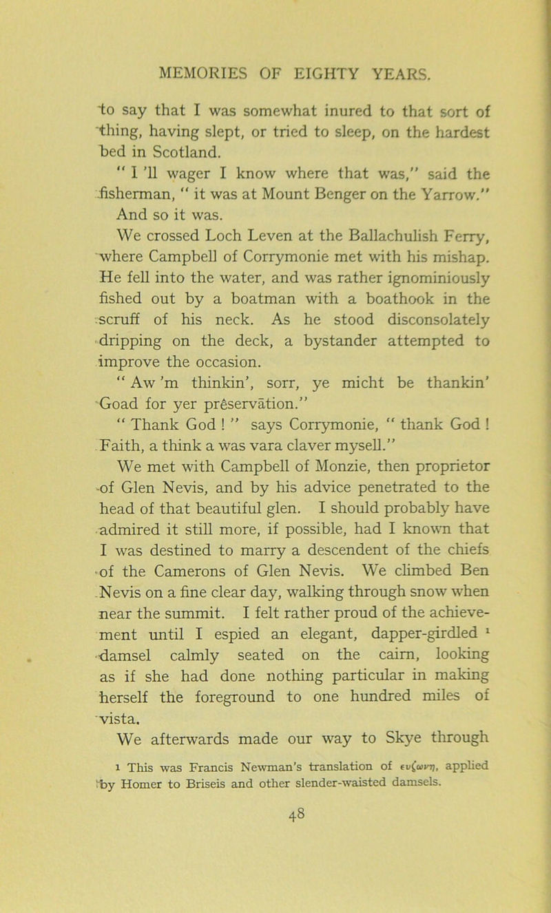 to say that I was somewhat inured to that sort of thing, having slept, or tried to sleep, on the hardest bed in Scotland.  I ’ll wager I know where that was,” said the fisherman, “ it was at Mount Benger on the Yarrow.” And so it was. We crossed Loch Leven at the Ballachulish Ferry, where Campbell of Corrymonie met with his mishap. He fell into the water, and was rather ignominiously fished out by a boatman with a boathook in the scruff of his neck. As he stood disconsolately dripping on the deck, a bystander attempted to improve the occasion. “ Aw’m thinkin’, sorr, ye micht be thankin’ Goad for yer preservation.” “ Thank God ! ” says Corrymonie, “ thank God ! Faith, a think a was vara claver mysell.” We met with Campbell of Monzie, then proprietor -of Glen Nevis, and by his advice penetrated to the head of that beautiful glen. I should probably have admired it still more, if possible, had I known that I was destined to marry a descendent of the chiefs of the Camerons of Glen Nevis. We climbed Ben Nevis on a fine clear day, walking through snow when near the summit. I felt rather proud of the achieve- ment until I espied an elegant, dapper-girdled 1 damsel calmly seated on the cairn, looking as if she had done nothing particular in making herself the foreground to one hundred miles of vista. We afterwards made our way to Skye through i This was Francis Newman’s translation of ev(avo, applied 'by Homer to Briseis and other slender-waisted damsels.