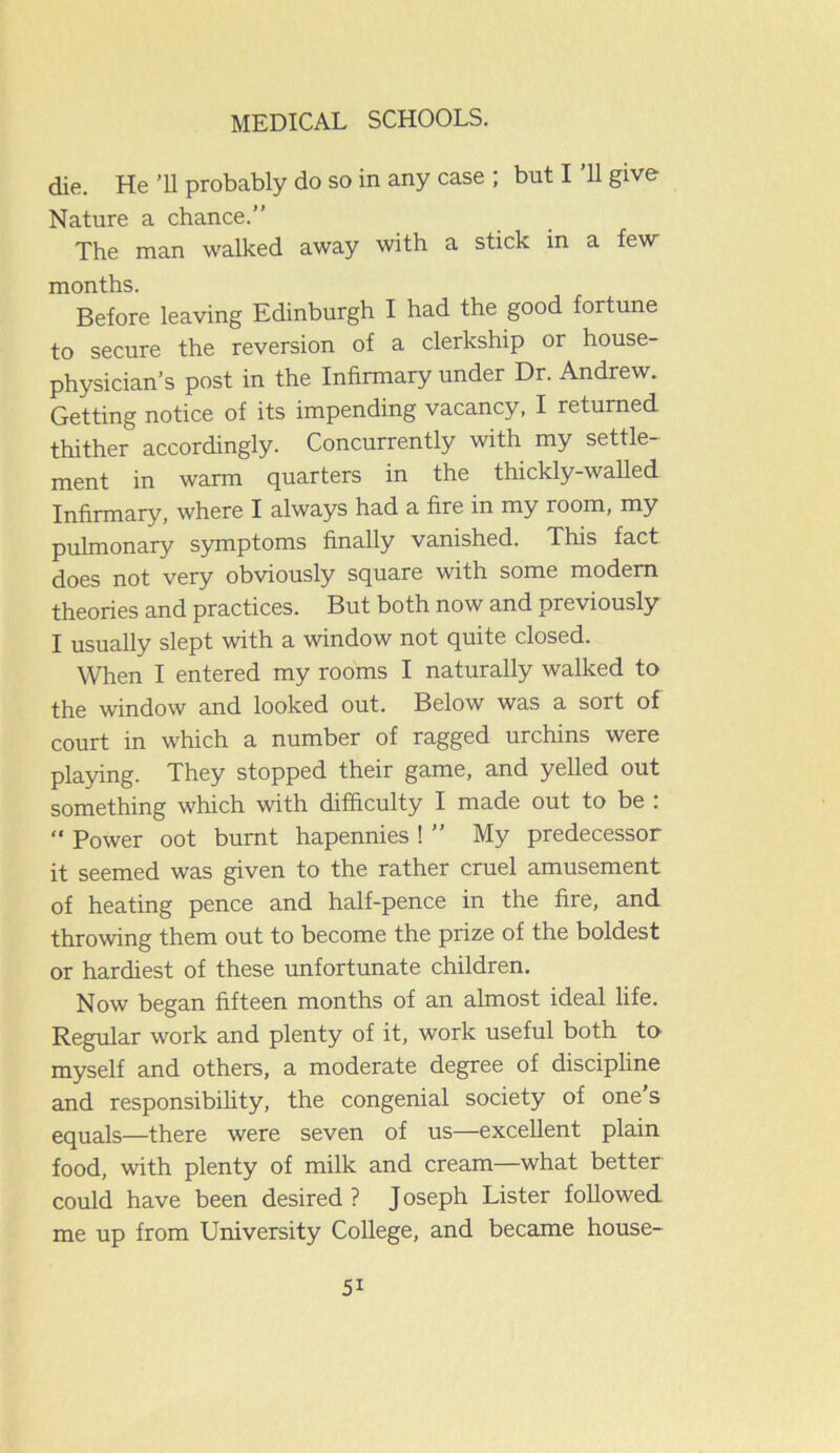 die. He ’ll probably do so in any case ; but I 11 give Nature a chance.” The man walked away with a stick in a few months. Before leaving Edinburgh I had the good fortune to secure the reversion of a clerkship or house- physician’s post in the Infirmary under Dr. Andrew. Getting notice of its impending vacancy, I returned thither accordingly. Concurrently with my settle- ment in warm quarters in the thickly-walled Infirmary, where I always had a fire in my room, my pulmonary symptoms finally vanished. This fact does not very obviously square with some modem theories and practices. But both now and previously I usually slept with a window not quite closed. When I entered my rooms I naturally walked to the window and looked out. Below was a sort of court in which a number of ragged urchins were playing. They stopped their game, and yelled out something which with difficulty I made out to be : “ Power oot burnt hapennies ! ” My predecessor it seemed was given to the rather cruel amusement of heating pence and half-pence in the fire, and throwing them out to become the prize of the boldest or hardiest of these unfortunate children. Now began fifteen months of an almost ideal life. Regular work and plenty of it, work useful both to myself and others, a moderate degree of discipline and responsibility, the congenial society of one’s equals—there were seven of us—excellent plain food, with plenty of milk and cream—what better could have been desired ? J oseph Lister followed me up from University College, and became house- 5i