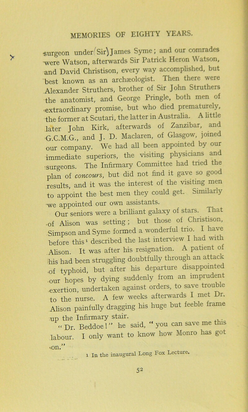■surgeon under (Sir} James Syme; and our comrades •were Watson, afterwards Sir Patrick Heron Watson, and David Christison, every way accomplished, but best known as an archaeologist. Then there were Alexander Struthers, brother of Sir John Struthers the anatomist, and George Pringle, both men of ■extraordinary promise, but who died prematurely, the former at Scutari, the latter in Australia. A little later John Kirk, afterwards of Zanzibar, and G.C.M.G., and J. D. Maclaren, of Glasgow, joined our company. We had all been appointed by our immediate superiors, the visiting physicians and ■surgeons. The Infirmary Committee had tried the plan of concours, but did not find it gave so good results, and it was the interest of the visiting men to appoint the best men they could get. Similarly ■we appointed our own assistants. Our seniors were a brilliant galaxy of stars. That .of Alison was setting; but those of Chnstison, Simpson and Syme formed a wonderful trio. I have before this1 described the last interview I had with Alison. It was after his resignation. A patient of his had been struggling doubtfully through an attack of typhoid, but after his departure disappointed our hopes by dying suddenly from an imprudent •exertion, undertaken against orders, to save trouble to the nurse. A few weeks afterwards I met Dr. Alison painfully dragging his huge but feeble frame up the Infirmary stair. “ Dr. Beddoe! ” he said, “ you can save me this, labour. I only want to know how Monro has got •on.” l In the inaugural Long Fox Lecture.