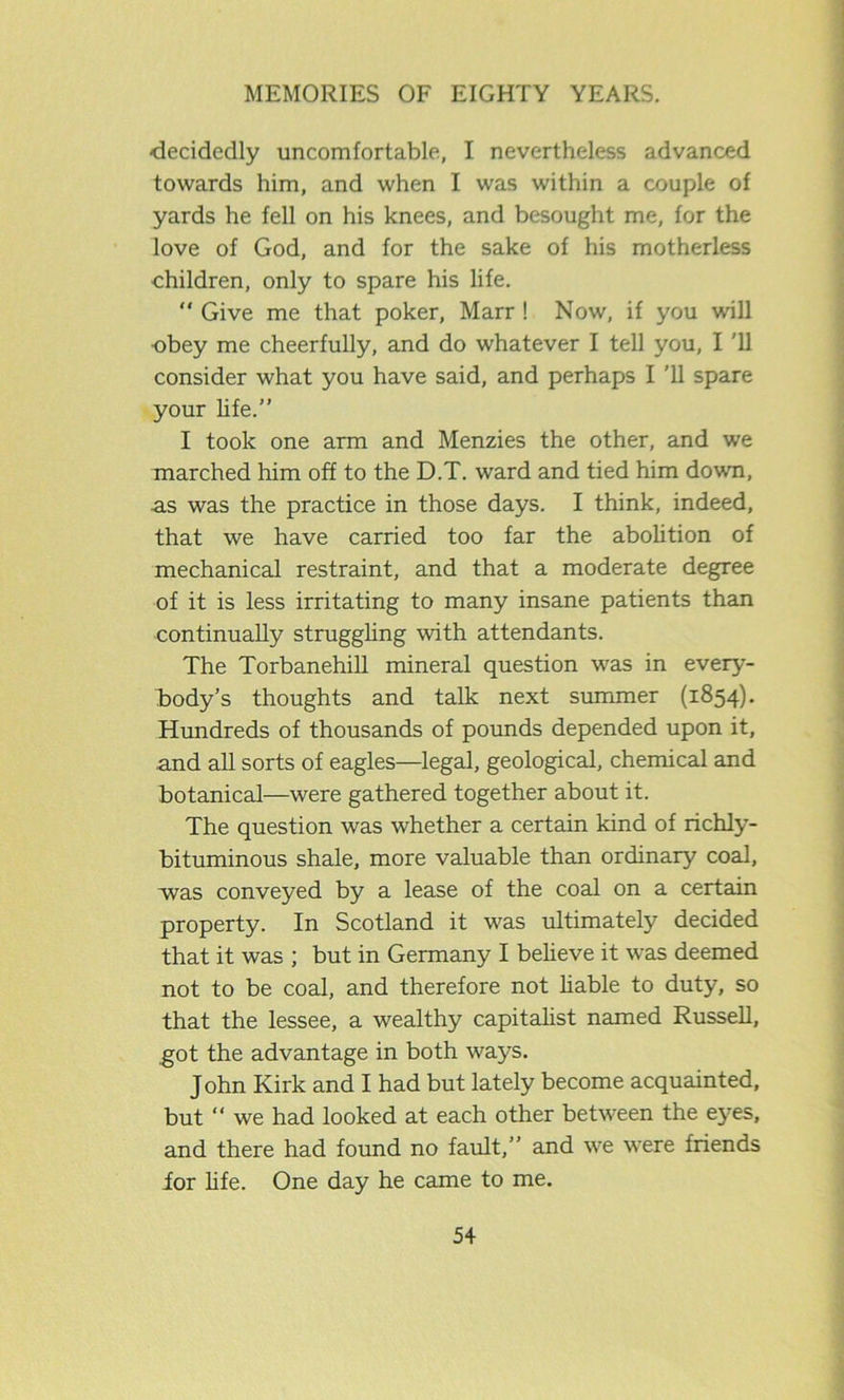 ■decidedly uncomfortable, I nevertheless advanced towards him, and when I was within a couple of yards he fell on his knees, and besought me, for the love of God, and for the sake of his motherless children, only to spare his life. “ Give me that poker, Marr ! Now, if you will ■obey me cheerfully, and do whatever I tell you, I '11 consider what you have said, and perhaps I ’ll spare your life.” I took one arm and Menzies the other, and we marched him off to the D.T. ward and tied him down, as was the practice in those days. I think, indeed, that we have carried too far the abolition of mechanical restraint, and that a moderate degree of it is less irritating to many insane patients than continually struggling with attendants. The Torbanehill mineral question was in every- body’s thoughts and talk next summer (1854). Hundreds of thousands of pounds depended upon it, and all sorts of eagles—legal, geological, chemical and botanical—were gathered together about it. The question was whether a certain kind of richly- bituminous shale, more valuable than ordinary coal, was conveyed by a lease of the coal on a certain property. In Scotland it was ultimately decided that it was ; but in Germany I believe it was deemed not to be coal, and therefore not liable to duty, so that the lessee, a wealthy capitalist named Russell, got the advantage in both ways. John Kirk and I had but lately become acquainted, but “ we had looked at each other between the eyes, and there had found no fault,” and we were friends ior life. One day he came to me.