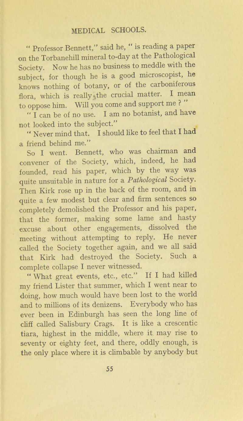 “ Professor Bennett,” said he,  is reading a paper on the Torbanehill mineral to-day at the Pathological Society. Now he has no business to meddle with the subject, for though he is a good microscopist, he knows nothing of botany, or of the carboniferous flora, which is really “the crucial matter. I mean to oppose him. Will you come and suppoit me ? “ I can be of no use. I am no botanist, and have not looked into the subject.” “ Never mind that. I should like to feel that I had a friend behind me.” So I went. Bennett, who was chairman and convener of the Society, which, indeed, he had founded, read his paper, which by the way was quite unsuitable in nature for a Pathological Society. Then Kirk rose up in the back of the room, and in quite a few modest but clear and firm sentences so completely demolished the Professor and his paper, that the former, making some lame and hasty excuse about other engagements, dissolved the meeting without attempting to reply. He never called the Society together again, and we all said that Kirk had destroyed the Society. Such a complete collapse I never witnessed. “ What great events, etc., etc.” If I had killed my friend Lister that summer, which I went near to doing, how much would have been lost to the world and to millions of its denizens. Everybody who has ever been in Edinburgh has seen the long line of cliff called Salisbury Crags. It is like a crescentic tiara, highest in the middle, where it may rise to seventy or eighty feet, and there, oddly enough, is the only place where it is climbable by anybody but