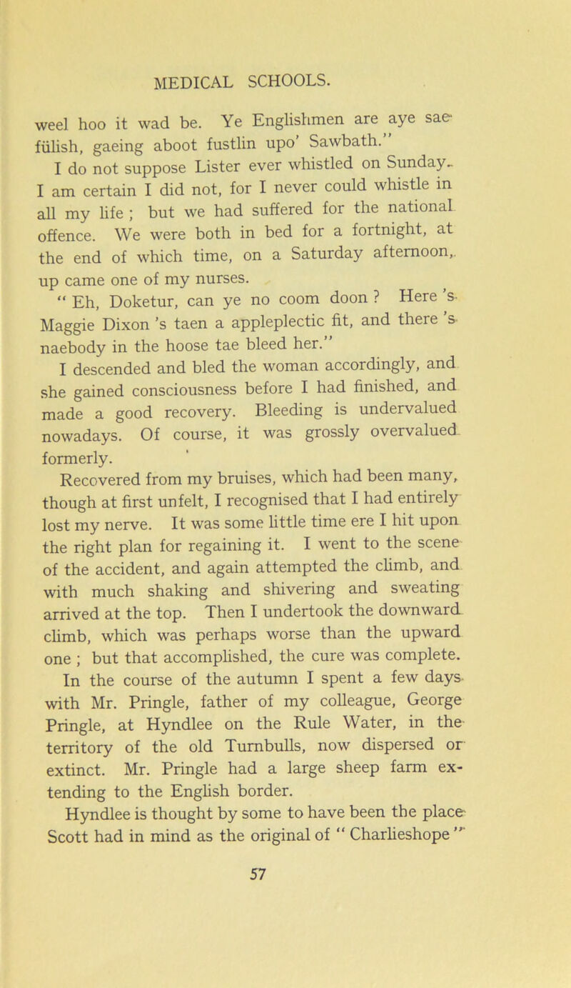 weel hoo it wad be. Ye Englishmen are aye sae fulish, gaeing aboot fustlin upo’ Sawbath.” I do not suppose Lister ever whistled on Sunday. I am certain I did not, for I never could whistle in all my life ; but we had suffered for the national, offence. We were both in bed for a fortnight, at the end of which time, on a Saturday afternoon,. up came one of my nurses. “ Eh, Doketur, can ye no coom doon ? Here’s- Maggie Dixon’s taen a appleplectic fit, and there ’s- naebody in the hoose tae bleed her.” I descended and bled the woman accordingly, and she gained consciousness before I had finished, and made a good recovery. Bleeding is undervalued nowadays. Of course, it was grossly overvalued, formerly. Recovered from my bruises, which had been many, though at first unfelt, I recognised that I had entirely lost my nerve. It was some little time ere I hit upon the right plan for regaining it. I went to the scene of the accident, and again attempted the climb, and with much shaking and shivering and sweating arrived at the top. Then I undertook the downward climb, which was perhaps worse than the upward one ; but that accomplished, the cure was complete. In the course of the autumn I spent a few days with Mr. Pringle, father of my colleague, George Pringle, at Hyndlee on the Rule Water, in the territory of the old Turnbulls, now dispersed or extinct. Mr. Pringle had a large sheep farm ex- tending to the English border. Hyndlee is thought by some to have been the place1 Scott had in mind as the original of “ Charlieshope ”