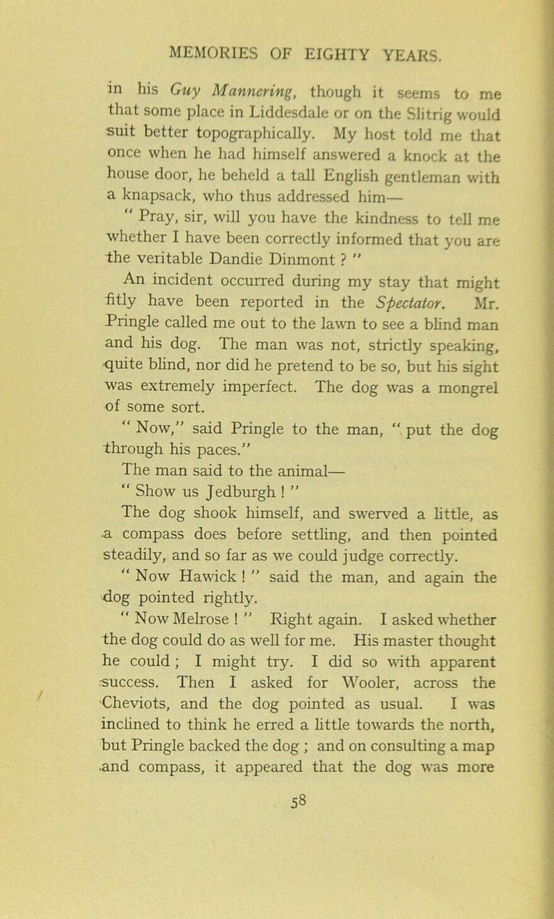 in his Guy Manncring, though it seems to me that some place in Liddesdale or on the Slitrig would suit better topographically. My host told me that once when he had himself answered a knock at the house door, he beheld a tall English gentleman with a knapsack, who thus addressed him— Pray, sir, will you have the kindness to tell me whether I have been correctly informed that you are the veritable Dandie Dinmont ? An incident occurred during my stay that might fitly have been reported in the Spectator. Mr. Pringle called me out to the lawn to see a blind man and his dog. The man was not, strictly speaking, quite blind, nor did he pretend to be so, but his sight was extremely imperfect. The dog was a mongrel of some sort. “ Now,” said Pringle to the man, “ put the dog through his paces.” The man said to the animal— “ Show us Jedburgh ! ” The dog shook himself, and swerved a little, as -a compass does before settling, and then pointed steadily, and so far as we could judge correctly. “ Now Hawick ! ” said the man, and again the dog pointed rightly. “ Now Melrose ! ” Right again. I asked whether the dog could do as well for me. His master thought he could ; I might try. I did so with apparent -success. Then I asked for Wooler, across the Cheviots, and the dog pointed as usual. I was inclined to think he erred a little towards the north, but Pringle backed the dog ; and on consulting a map •and compass, it appeared that the dog was more