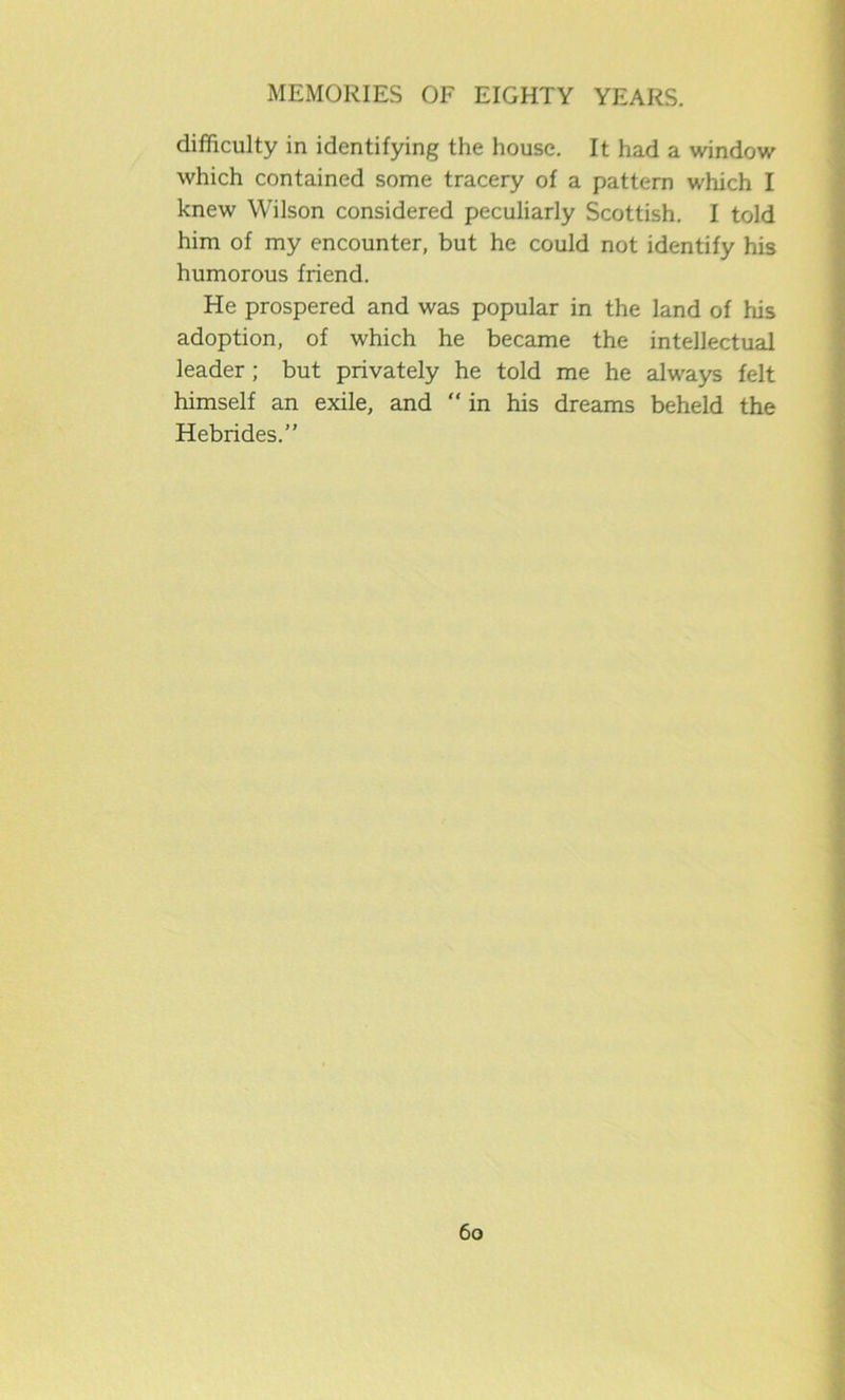 difficulty in identifying the house. It had a window which contained some tracery of a pattern which I knew Wilson considered peculiarly Scottish. I told him of my encounter, but he could not identify his humorous friend. He prospered and was popular in the land of his adoption, of which he became the intellectual leader ; but privately he told me he always felt himself an exile, and “ in his dreams beheld the Hebrides.”