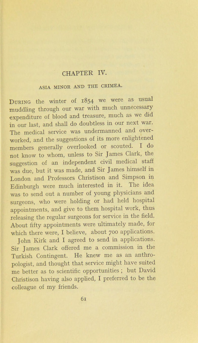CHAPTER IV. ASIA MINOR AND THE CRIMEA. During the winter of 1854 we were as usua^ muddling through our war with much unnecessary expenditure of blood and treasure, much as we did in our last, and shall do doubtless in our next war. The medical service was undermanned and over- worked, and the suggestions of its more enlightened members generally overlooked or scouted. I do not know to whom, unless to Sir J ames Clark, the suggestion of an independent civil medical staff was due, but it was made, and Sir James himself in London and Professors Christison and Simpson in Edinburgh were much interested in it. The idea was to send out a number of young physicians and surgeons, who were holding or had held hospital appointments, and give to them hospital work, thus releasing the regular surgeons for service in the field. About fifty appointments were ultimately made, for which there were, I believe, about 700 applications. John Kirk and I agreed to send in applications. Sir James Clark offered me a commission in the Turkish Contingent. He knew me as an anthro- pologist, and thought that service might have suited me better as to scientific opportunities ; but David Christison having also applied, I preferred to be the colleague of my friends.