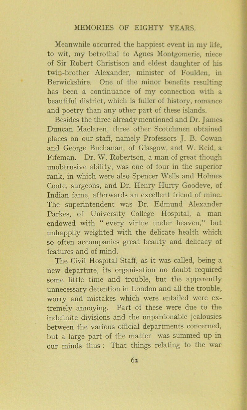 Meanwhile occurred the happiest event in my life, to wit, my betrothal to Agnes Montgomerie, niece of Sir Robert Christison and eldest daughter of his twin-brother Alexander, minister of Foulden, in Berwickshire. One of the minor benefits resulting has been a continuance of my connection with a beautiful district, which is fuller of history, romance and poetry than any other part of these islands. Besides the three already mentioned and Dr. James Duncan Maclaren, three other Scotchmen obtained places on our staff, namely Professors J. B. Cowan and George Buchanan, of Glasgow, and W. Reid, a Fifeman. Dr. W. Robertson, a man of great though unobtrusive ability, was one of four in the superior rank, in which were also Spencer Wells and Holmes Coote, surgeons, and Dr. Henry Hurry Goodeve, of Indian fame, afterwards an excellent friend of mine. The superintendent was Dr. Edmund Alexander Parkes, of University College Hospital, a man endowed with “ every virtue under heaven,” but unhappily weighted with the delicate health which so often accompanies great beauty and delicacy of features and of mind. The Civil Hospital Staff, as it was called, being a new departure, its organisation no doubt required some little time and trouble, but the apparently unnecessary detention in London and all the trouble, worry and mistakes which were entailed were ex- tremely annoying. Part of these were due to the indefinite divisions and the unpardonable jealousies between the various official departments concerned, but a large part of the matter was summed up in our minds thus : That things relating to the war