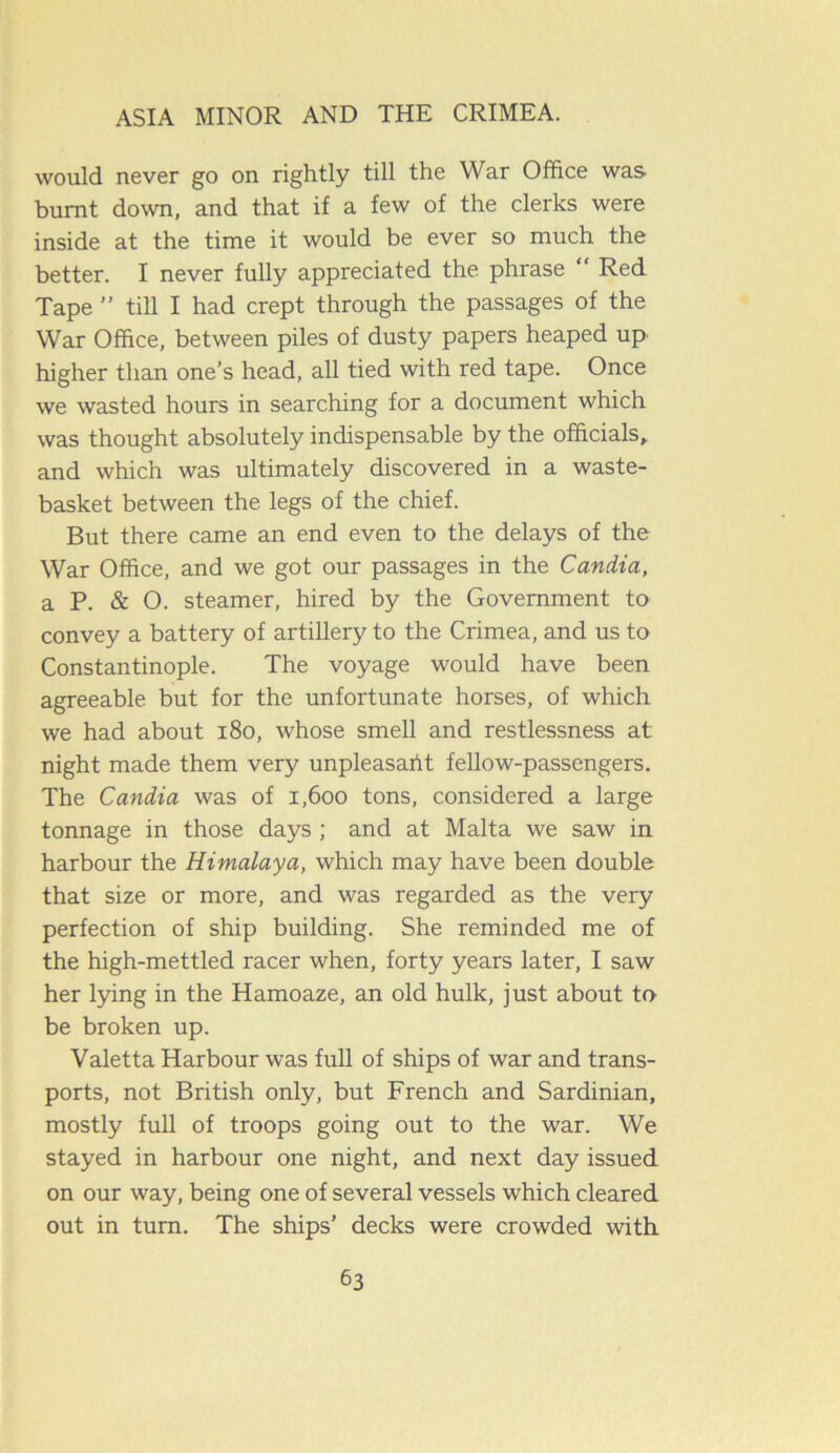 would never go on rightly till the War Office was burnt down, and that if a few of the clerks were inside at the time it would be ever so much the better. I never fully appreciated the phrase “ Red Tape ” till I had crept through the passages of the War Office, between piles of dusty papers heaped up higher than one’s head, all tied with red tape. Once we wasted hours in searching for a document which was thought absolutely indispensable by the officials, and which was ultimately discovered in a waste- basket between the legs of the chief. But there came an end even to the delays of the War Office, and we got our passages in the Candia, a P. & O. steamer, hired by the Government to convey a battery of artillery to the Crimea, and us to Constantinople. The voyage would have been agreeable but for the unfortunate horses, of which we had about 180, whose smell and restlessness at night made them very unpleasaiit fellow-passengers. The Candia was of 1,600 tons, considered a large tonnage in those days ; and at Malta we saw in harbour the Himalaya, which may have been double that size or more, and was regarded as the very perfection of ship building. She reminded me of the high-mettled racer when, forty years later, I saw her lying in the Hamoaze, an old hulk, just about to be broken up. Valetta Harbour was full of ships of war and trans- ports, not British only, but French and Sardinian, mostly full of troops going out to the war. We stayed in harbour one night, and next day issued on our way, being one of several vessels which cleared out in turn. The ships’ decks were crowded with