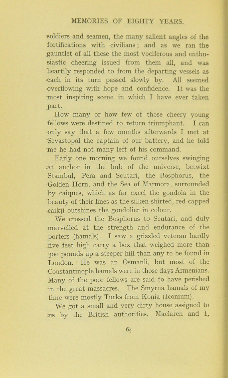 soldiers and seamen, the many salient angles of the fortifications with civilians; and as we ran the .gauntlet of all these the most vociferous and enthu- siastic cheering issued from them all, and was heartily responded to from the departing vessels as •each in its turn passed slowly by. All seemed overflowing with hope and confidence. It was the most inspiring scene in which I have ever taken part. How many or how few of those cheery young fellows were destined to return triumphant. I can only say that a few months afterwards I met at Sevastopol the captain of our battery, and he told me he had not many left of his command. Early one morning we found ourselves swinging •at anchor in the hub of the universe, betwixt Stambul, Pera and Scutari, the Bosphorus, the Golden Horn, and the Sea of Marmora, surrounded by caiques, which as far excel the gondola in the beauty of their lines as the silken-shirted, red-capped -caikji outshines the gondolier in colour. We crossed the Bosphorus to Scutari, and duly marvelled at the strength and endurance of the porters (hamals). I saw a grizzled veteran hardly five feet high carry a box that weighed more than 300 pounds up a steeper hill than any to be found in London. He was an Osmanli, but most of the Constantinople hamals were in those days Armenians. Many of the poor fellows are said to have perished in the great massacres. The Smyrna hamals of my time were mostly Turks from Konia (Iconium). We got a small and very dirty house assigned to .us by the British authorities. Maclaren and I,