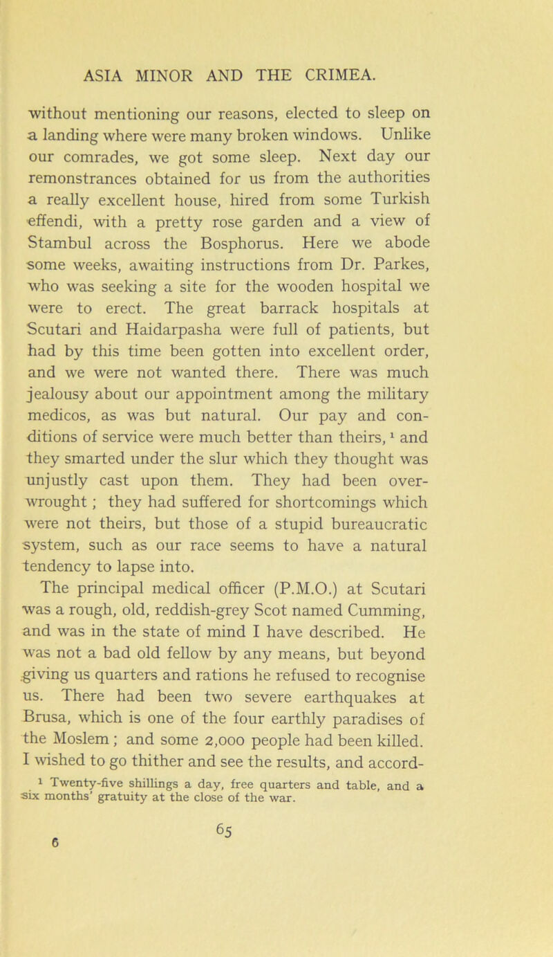without mentioning our reasons, elected to sleep on a landing where were many broken windows. Unlike our comrades, we got some sleep. Next day our remonstrances obtained for us from the authorities a really excellent house, hired from some Turkish effendi, with a pretty rose garden and a view of Stambul across the Bosphorus. Here we abode some weeks, awaiting instructions from Dr. Parkes, who was seeking a site for the wooden hospital we were to erect. The great barrack hospitals at Scutari and Haidarpasha were full of patients, but had by this time been gotten into excellent order, and we were not wanted there. There was much jealousy about our appointment among the military medicos, as was but natural. Our pay and con- ditions of service were much better than theirs,1 and they smarted under the slur which they thought was unjustly cast upon them. They had been over- wrought ; they had suffered for shortcomings which were not theirs, but those of a stupid bureaucratic system, such as our race seems to have a natural tendency to lapse into. The principal medical officer (P.M.O.) at Scutari was a rough, old, reddish-grey Scot named Cumming, and was in the state of mind I have described. He was not a bad old fellow by any means, but beyond .giving us quarters and rations he refused to recognise us. There had been two severe earthquakes at Brusa, which is one of the four earthly paradises of the Moslem ; and some 2,000 people had been killed. I wished to go thither and see the results, and accord- 1 Twenty-five shillings a day, free quarters and table, and a six months’ gratuity at the close of the war. 6