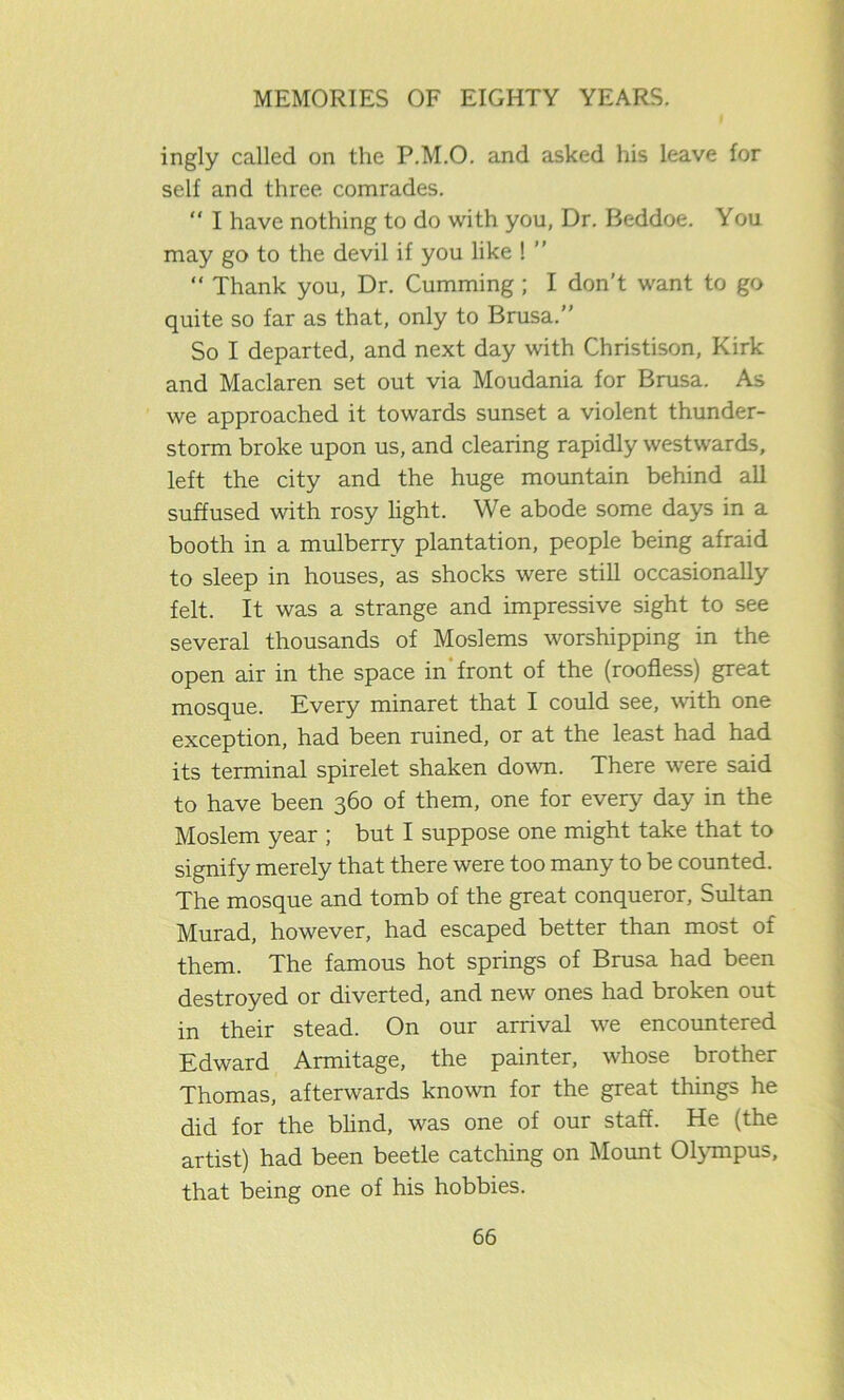 ingly called on the P.M.O. and asked his leave for self and three comrades. “ I have nothing to do with you, Dr. Beddoe. You may go to the devil if you like ! ” “ Thank you, Dr. Cumming ; I don’t want to go quite so far as that, only to Brusa.” So I departed, and next day with Christison, Kirk and Maclaren set out via Moudania for Brusa. As we approached it towards sunset a violent thunder- storm broke upon us, and clearing rapidly westwards, left the city and the huge mountain behind all suffused with rosy light. We abode some days in a booth in a mulberry plantation, people being afraid to sleep in houses, as shocks were still occasionally felt. It was a strange and impressive sight to see several thousands of Moslems worshipping in the open air in the space in front of the (roofless) great mosque. Every minaret that I could see, with one exception, had been ruined, or at the least had had its terminal spirelet shaken down. There were said to have been 360 of them, one for every day in the Moslem year ; but I suppose one might take that to signify merely that there were too many to be counted. The mosque and tomb of the great conqueror, Sultan Murad, however, had escaped better than most of them. The famous hot springs of Brusa had been destroyed or diverted, and new ones had broken out in their stead. On our arrival we encountered Edward Armitage, the painter, whose brother Thomas, afterwards known for the great things he did for the blind, was one of our staff. He (the artist) had been beetle catching on Mount Olympus, that being one of his hobbies.