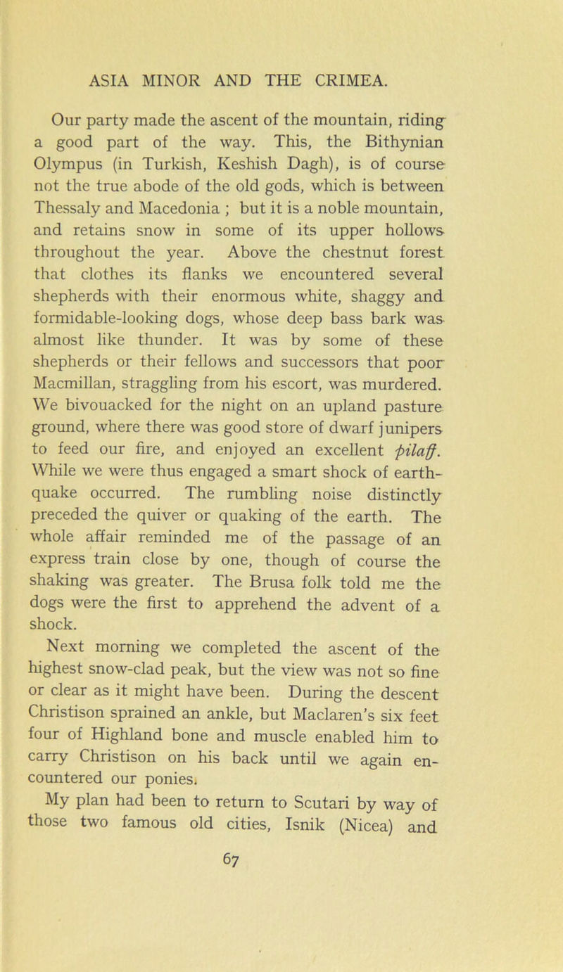 Our party made the ascent of the mountain, riding a good part of the way. This, the Bithynian Olympus (in Turkish, Keshish Dagh), is of course not the true abode of the old gods, which is between Thessaly and Macedonia ; but it is a noble mountain, and retains snow in some of its upper hollows throughout the year. Above the chestnut forest that clothes its flanks we encountered several shepherds with their enormous white, shaggy and formidable-looking dogs, whose deep bass bark was almost like thunder. It was by some of these shepherds or their fellows and successors that poor Macmillan, straggling from his escort, was murdered. We bivouacked for the night on an upland pasture ground, where there was good store of dwarf junipers to feed our fire, and enjoyed an excellent pilaff. While we were thus engaged a smart shock of earth- quake occurred. The rumbling noise distinctly preceded the quiver or quaking of the earth. The whole affair reminded me of the passage of an express train close by one, though of course the shaking was greater. The Brusa folk told me the dogs were the first to apprehend the advent of a shock. Next morning we completed the ascent of the highest snow-clad peak, but the view was not so fine or clear as it might have been. During the descent Christison sprained an ankle, but Maclaren’s six feet four of Highland bone and muscle enabled him to carry Christison on his back until we again en- countered our ponies» My plan had been to return to Scutari by way of those two famous old cities, Isnik (Nicea) and