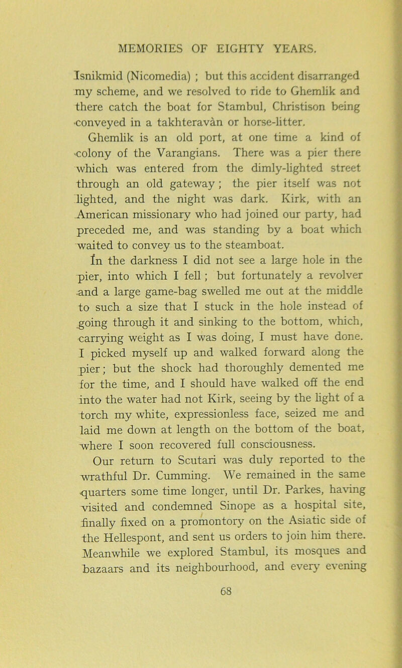 Isnikmid (Nicomedia) ; but this accident disarranged my scheme, and we resolved to ride to Ghemlik and there catch the boat for Stambul, Christison being •conveyed in a takhteravan or horse-litter. Ghemlik is an old port, at one time a kind of •colony of the Varangians. There was a pier there which was entered from the dimly-lighted street through an old gateway ; the pier itself was not lighted, and the night was dark. Kirk, with an American missionary who had joined our party, had preceded me, and was standing by a boat which waited to convey us to the steamboat. tn the darkness I did not see a large hole in the pier, into which I fell; but fortunately a revolver and a large game-bag swelled me out at the middle to such a size that I stuck in the hole instead of going through it and sinking to the bottom, which, carrying weight as I was doing, I must have done. I picked myself up and walked forward along the pier; but the shock had thoroughly demented me for the time, and I should have walked off the end into the water had not Kirk, seeing by the light of a torch my white, expressionless face, seized me and laid me down at length on the bottom of the boat, where I soon recovered full consciousness. Our return to Scutari was duly reported to the wrathful Dr. Cumming. We remained in the same •quarters some time longer, until Dr. Parkes, having visited and condemned Sinope as a hospital site, finally fixed on a promontory on the Asiatic side of the Hellespont, and sent us orders to join him there. Meanwhile we explored Stambul, its mosques and bazaars and its neighbourhood, and every- evening