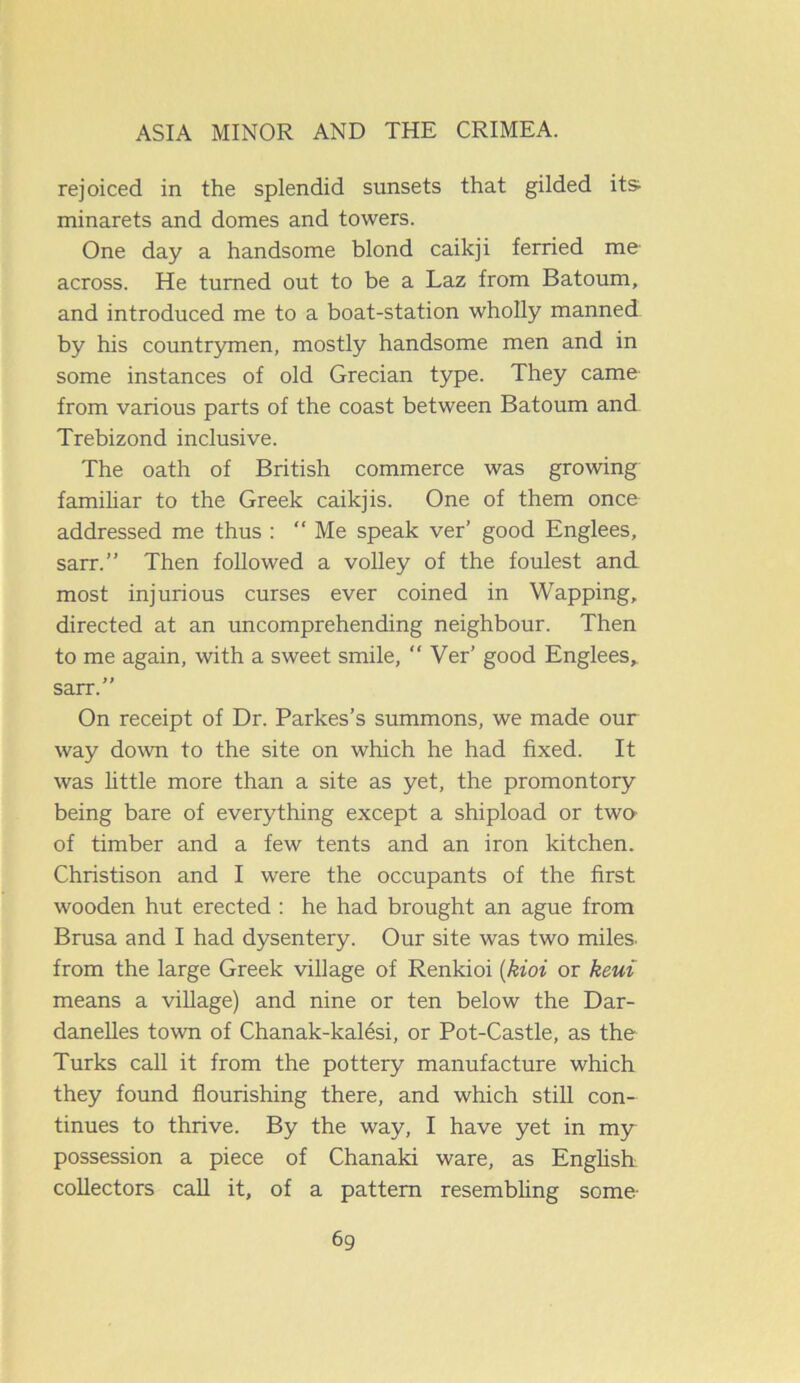 rejoiced in the splendid sunsets that gilded its minarets and domes and towers. One day a handsome blond caikji ferried me across. He turned out to be a Laz from Batoum, and introduced me to a boat-station wholly manned by his countrymen, mostly handsome men and in some instances of old Grecian type. They came from various parts of the coast between Batoum and Trebizond inclusive. The oath of British commerce was growing familiar to the Greek caikjis. One of them once addressed me thus : “Me speak ver’ good Englees, sarr.” Then followed a volley of the foulest and most injurious curses ever coined in Wapping, directed at an uncomprehending neighbour. Then to me again, with a sweet smile, “Ver’ good Englees,. sarr.” On receipt of Dr. Parkes’s summons, we made our way down to the site on which he had fixed. It was little more than a site as yet, the promontory being bare of everything except a shipload or two of timber and a few tents and an iron kitchen. Christison and I were the occupants of the first wooden hut erected : he had brought an ague from Brusa and I had dysentery. Our site was two miles, from the large Greek village of Renkioi (kioi or keui means a village) and nine or ten below the Dar- danelles town of Chanak-kalesi, or Pot-Castle, as the Turks call it from the pottery manufacture which they found flourishing there, and which still con- tinues to thrive. By the way, I have yet in my possession a piece of Chanaki ware, as English: collectors call it, of a pattern resembling some-