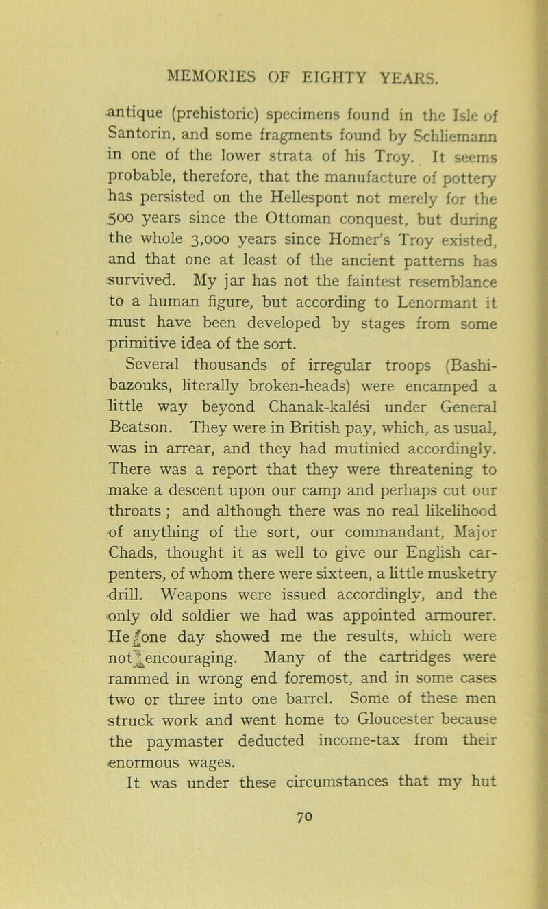 antique (prehistoric) specimens found in the Isle of Santorin, and some fragments found by Schliemann in one of the lower strata of his Troy. It seems probable, therefore, that the manufacture of pottery has persisted on the Hellespont not merely for the .500 years since the Ottoman conquest, but during the whole 3,000 years since Homer’s Troy existed, and that one at least of the ancient patterns has ■survived. My jar has not the faintest resemblance to a human figure, but according to Lenormant it must have been developed by stages from some primitive idea of the sort. Several thousands of irregular troops (Bashi- bazouks, literally broken-heads) were encamped a little way beyond Chanak-kalesi under General Beatson. They were in British pay, which, as usual, was in arrear, and they had mutinied accordingly. There was a report that they were threatening to make a descent upon our camp and perhaps cut our throats ; and although there was no real likelihood •of anything of the sort, our commandant, Major Chads, thought it as well to give our English car- penters, of whom there were sixteen, a little musketry drill. Weapons were issued accordingly, and the only old soldier we had was appointed armourer. He/one day showed me the results, which were not! encouraging. Many of the cartridges were rammed in wrong end foremost, and in some cases two or three into one barrel. Some of these men struck work and went home to Gloucester because the paymaster deducted income-tax from their -enormous wages. It was under these circumstances that my hut