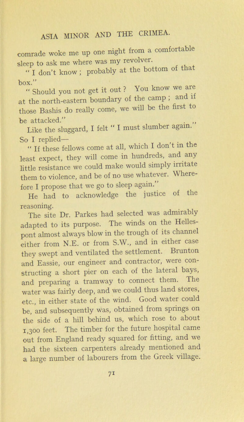 comrade woke me up one night from a comfortable sleep to ask me where was my revolver. “ I don’t know ; probably at the bottom of tha box.” “ Should you not get it out ? You know we are at the north-eastern boundary of the camp , an 1 those Bashis do really come, we will be the first to be attacked.” . ,, Like the sluggard, I felt “ I must slumber again. So I replied— . . “ If these fellows come at all, which I don t m the least expect, they will come in hundreds, and any little resistance we could make would simply irritate them to violence, and be of no use whatever. Where- fore I propose that we go to sleep again. He had to acknowledge the justice of the reasoning. The site Dr. Parkes had selected was admirably adapted to its purpose. The winds on the Helles- pont almost always blow in the trough of its channel either from N.E. or from S.W., and in either case they swept and ventilated the settlement. Brunton and Eassie, our engineer and contractor, were con- structing a short pier on each of the lateral bays, and preparing a tramway to connect them. The water was fairly deep, and we could thus land stores, etc., in either state of the wind. Good water could be, and subsequently was, obtained from springs on the side of a hill behind us, which rose to about 1,300 feet. The timber for the future hospital came out from England ready squared for fitting, and we had the sixteen carpenters already mentioned and a large number of labourers from the Greek village. 7i
