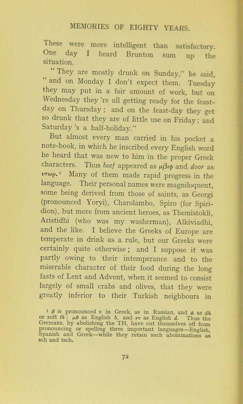 These were more intelligent than satisfactory. One day I heard Brunton sum up the situation.  They are mostly drunk on Sunday, he said, “ and on Monday I don’t expect them. Tuesday they may put in a fair amount of work, but on Wednesday they’re all getting ready for the feast- day on Thursday ; and on the feast-day they get so drunk that they are of little use on Friday; and Saturday’s a half-holiday.” But almost every man carried in his pocket a note-book, in which he inscribed every English word he heard that was new to him in the proper Greek characters. Thus beef appeared as /u[3i<p and door as vriop.1 Many of them made rapid progress in the language. Their personal names were magniloquent, some being derived from those of saints, as Georgi (pronounced Yoryi), Charolambo, Spiro (for Spiri- dion), but more from ancient heroes, as Themistokli, Aristidhi (who was my washerman), Alkiviadhi, and the like. I believe the Greeks of Europe are temperate in drink as a rule, but our Greeks were certainly quite otherwise ; and I suppose it was partly owing to their intemperance and to the miserable character of their food during the long fasts of Lent and Advent, when it seemed to consist largely of small crabs and olives, that they were greatly inferior to their Turkish neighbours in 1 0 is pronounced v in Greek, as in Russian, and a as dh or soft th ; fj.fi as English b, and vt as English d. Thus the Germans, by abolishing the TH, have cut themselves off from pronouncing or spelling three important languages—English. Spanish and Greek—while they retain such abominations as sch and tsch.