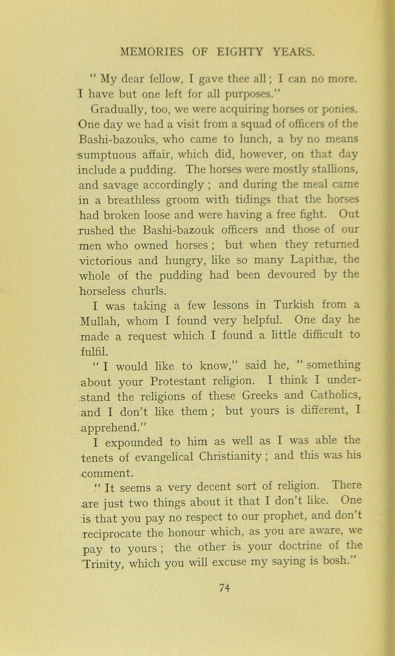 My dear fellow, I gave thee all; I can no more. I have but one left for all purposes.” Gradually, too, we were acquiring horses or ponies. One day we had a visit from a squad of officers of the Bashi-bazouks, who came to lunch, a by no means sumptuous affair, which did, however, on that day include a pudding. The horses were mostly stallions, and savage accordingly ; and during the meal came in a breathless groom with tidings that the horses had broken loose and were having a free fight. Out rushed the Bashi-bazouk officers and those of our men who owned horses ; but when they returned victorious and hungry, like so many Lapithse, the whole of the pudding had been devoured by the horseless churls. I was taking a few lessons in Turkish from a Mullah, whom I found very helpful. One day he made a request which I found a little difficult to fulfil. “ I would like to know,” said he, “ something about your Protestant religion. I think I under- stand the religions of these Greeks and Catholics, and I don’t like them ; but yours is different, I apprehend.” I expounded to him as well as I was able the tenets of evangelical Christianity; and this was his comment. “ It seems a very decent sort of religion. There are just two things about it that I don t like. One is that you pay no respect to our prophet, and don’t reciprocate the honour which, as you are aware, we pay to yours ; the other is your doctrine of the 'Trinity, which you wall excuse my saying is bosh.