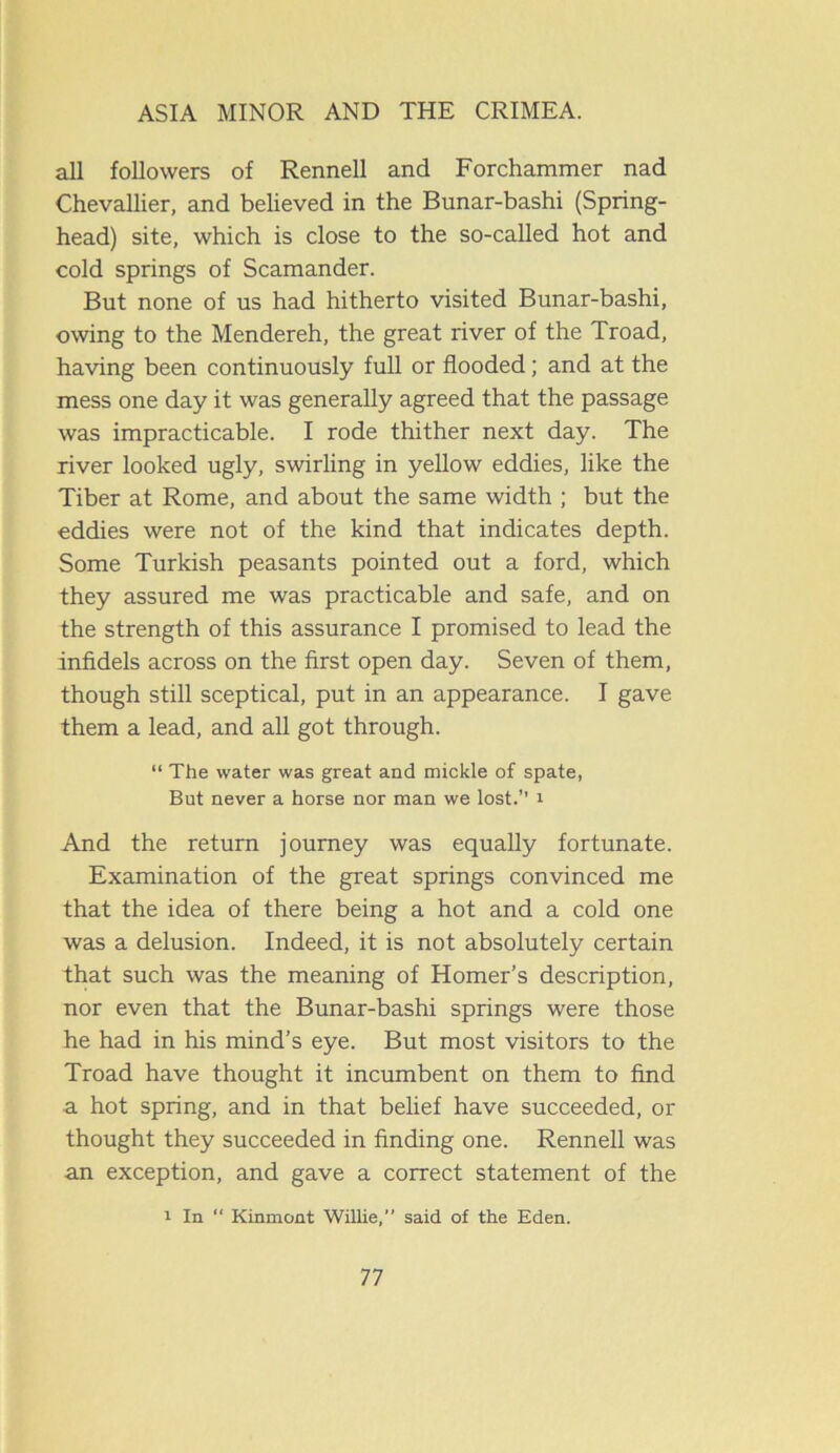 all followers of Rennell and Forchammer nad Chevallier, and believed in the Bunar-bashi (Spring- head) site, which is close to the so-called hot and cold springs of Scamander. But none of us had hitherto visited Bunar-bashi, owing to the Mendereh, the great river of the Troad, having been continuously full or flooded; and at the mess one day it was generally agreed that the passage was impracticable. I rode thither next day. The river looked ugly, swirling in yellow eddies, like the Tiber at Rome, and about the same width ; but the eddies were not of the kind that indicates depth. Some Turkish peasants pointed out a ford, which they assured me was practicable and safe, and on the strength of this assurance I promised to lead the infidels across on the first open day. Seven of them, though still sceptical, put in an appearance. I gave them a lead, and all got through. “ The water was great and mickle of spate, But never a horse nor man we lost.’’ r And the return journey was equally fortunate. Examination of the great springs convinced me that the idea of there being a hot and a cold one was a delusion. Indeed, it is not absolutely certain that such was the meaning of Homer’s description, nor even that the Bunar-bashi springs were those he had in his mind’s eye. But most visitors to the Troad have thought it incumbent on them to find a hot spring, and in that belief have succeeded, or thought they succeeded in finding one. Rennell was an exception, and gave a correct statement of the r In “ Kinmont Willie,” said of the Eden.