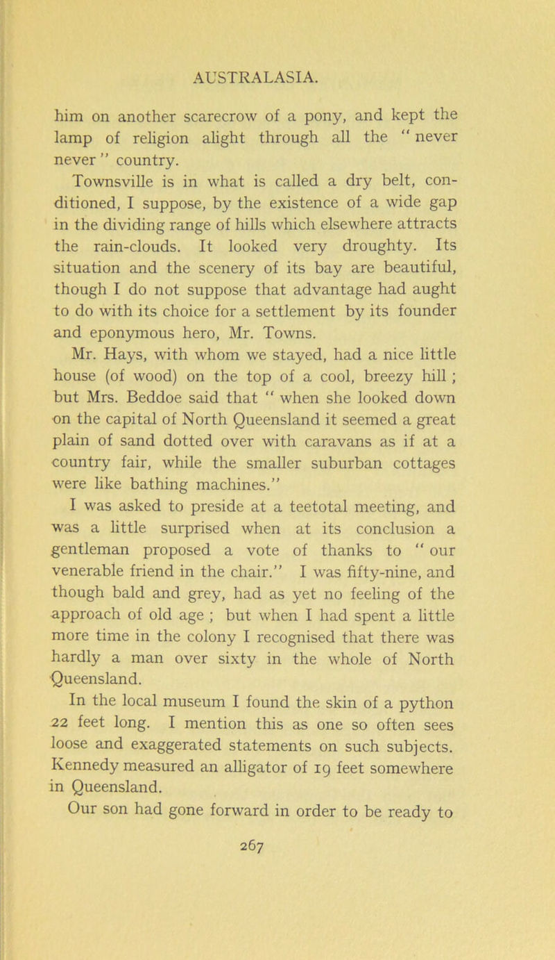 him on another scarecrow of a pony, and kept the lamp of religion alight through all the “ never never” country. Townsville is in what is called a dry belt, con- ditioned, I suppose, by the existence of a wide gap in the dividing range of hills which elsewhere attracts the rain-clouds. It looked very droughty. Its situation and the scenery of its bay are beautiful, though I do not suppose that advantage had aught to do with its choice for a settlement by its founder and eponymous hero, Mr. Towns. Mr. Hays, with whom we stayed, had a nice little house (of wood) on the top of a cool, breezy hill; but Mrs. Beddoe said that “ when she looked down on the capital of North Queensland it seemed a great plain of sand dotted over with caravans as if at a country fair, while the smaller suburban cottages were like bathing machines.” I was asked to preside at a teetotal meeting, and was a little surprised when at its conclusion a gentleman proposed a vote of thanks to “ our venerable friend in the chair.” I was fifty-nine, and though bald and grey, had as yet no feeling of the approach of old age ; but when I had spent a little more time in the colony I recognised that there was hardly a man over sixty in the whole of North Queensland. In the local museum I found the skin of a python 22 feet long. I mention this as one so often sees loose and exaggerated statements on such subjects. Kennedy measured an alligator of 19 feet somewhere in Queensland. Our son had gone forward in order to be ready to
