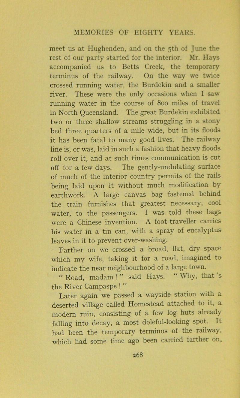 meet us at Hughcnden, and on the 5th of June the rest of our party started for the interior. Mr. Hays accompanied us to Betts Creek, the temporary terminus of the railway. On the way we twice crossed running water, the Burdekin and a smaller river. These were the only occasions when I saw running water in the course of 800 miles of travel in North Queensland. The great Burdekin exhibited two or three shallow streams struggling in a stony bed three quarters of a mile wide, but in its floods it has been fatal to many good lives. The railway line is, or was, laid in such a fashion that heavy floods roll over it, and at such times communication is cut off for a few days. The gently-undulating surface of much of the interior country permits of the rails being laid upon it without much modification by earthwork. A large canvas bag fastened behind the train furnishes that greatest necessary, cool water, to the passengers. I was told these bags were a Chinese invention. A foot-traveller carries his water in a tin can, with a spray of eucalyptus leaves in it to prevent over-washing. Farther on we crossed a broad, flat, dry space which my wife, taking it for a road, imagined to indicate the near neighbourhood of a large town. “ Road, madam ! ” said Hays. “ Why, that s the River Campaspe ! ” Later again we passed a wayside station with a deserted village called Homestead attached to it, a modem ruin, consisting of a few log huts already falling into decay, a most doleful-looking spot. It had been the temporary terminus of the railway, which had some time ago been carried farther on.