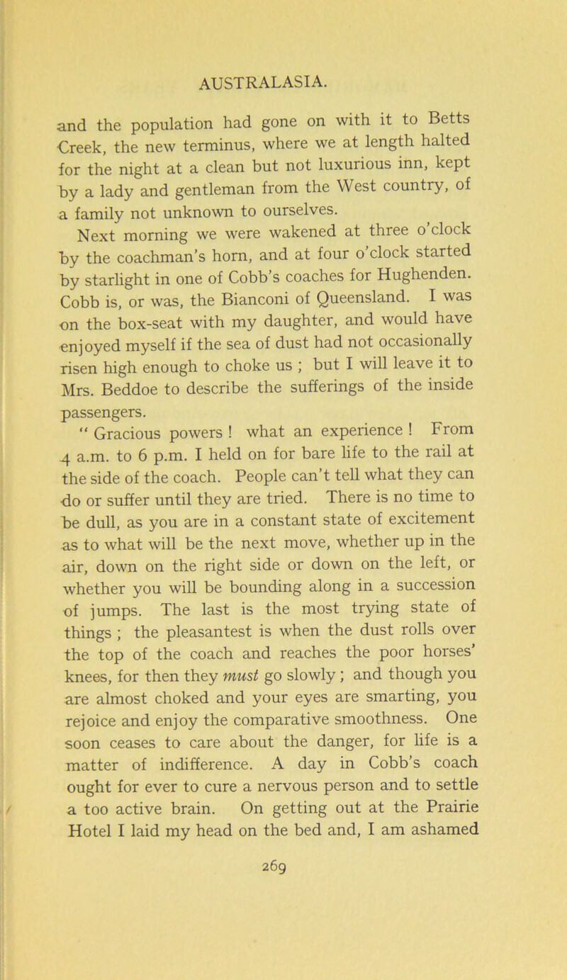 and the population had gone on with it to Betts Creek, the new terminus, where we at length halted for the night at a clean but not luxurious inn, kept by a lady and gentleman from the West country, of a family not unknown to ourselves. Next morning we were wakened at three o clock by the coachman’s horn, and at four o clock started by starlight in one of Cobb’s coaches for Hughenden. Cobb is, or was, the Bianconi of Queensland. I was on the box-seat with my daughter, and would have enjoyed myself if the sea of dust had not occasionally risen high enough to choke us ; but I will leave it to Mrs. Beddoe to describe the sufferings of the inside passengers. “ Gracious powers ! what an experience ! From 4 a.m. to 6 p.m. I held on for bare life to the rail at the side of the coach. People can’t tell what they can do or suffer until they are tried. There is no time to be dull, as you are in a constant state of excitement as to what will be the next move, whether up in the air, down on the right side or down on the left, or whether you will be bounding along in a succession of jumps. The last is the most trying state of things ; the pleasantest is when the dust rolls over the top of the coach and reaches the poor horses’ knees, for then they must go slowly; and though you are almost choked and your eyes are smarting, you rejoice and enjoy the comparative smoothness. One soon ceases to care about the danger, for life is a matter of indifference. A day in Cobb’s coach ought for ever to cure a nervous person and to settle a too active brain. On getting out at the Prairie Hotel I laid my head on the bed and, I am ashamed