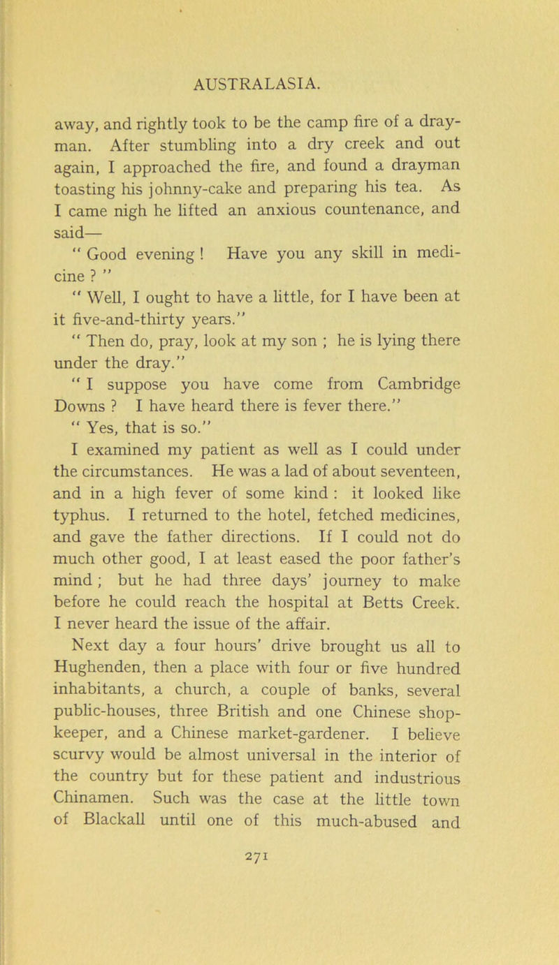 away, and rightly took to be the camp fire of a dray- man. After stumbling into a dry creek and out again, I approached the fire, and found a drayman toasting his johnny-cake and preparing his tea. As I came nigh he lifted an anxious countenance, and said— “ Good evening ! Have you any skill in medi- cine ? ” “ Well, I ought to have a little, for I have been at it five-and-thirty years.” “ Then do, pray, look at my son ; he is lying there under the dray.” “ I suppose you have come from Cambridge Downs ? I have heard there is fever there.” “ Yes, that is so.” I examined my patient as well as I could under the circumstances. He was a lad of about seventeen, and in a high fever of some kind : it looked like typhus. I returned to the hotel, fetched medicines, and gave the father directions. If I could not do much other good, I at least eased the poor father’s mind ; but he had three days’ journey to make before he could reach the hospital at Betts Creek. I never heard the issue of the affair. Next day a four hours’ drive brought us all to Hughenden, then a place with four or five hundred inhabitants, a church, a couple of banks, several public-houses, three British and one Chinese shop- keeper, and a Chinese market-gardener. I believe scurvy would be almost universal in the interior of the country but for these patient and industrious Chinamen. Such was the case at the little town of Blackall until one of this much-abused and