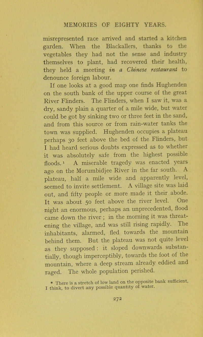 misrepresented race arrived and started a kitchen garden. When the Blackallers, thanks to the vegetables they had not the sense and industry themselves to plant, had recovered their health, they held a meeting in a Chinese restaurant to denounce foreign labour. If one looks at a good map one finds Hughenden on the south bank of the upper course of the great River Flinders. The Flinders, when I saw it, was a dry, sandy plain a quarter of a mile wide, but water could be got by sinking two or three feet in the sand, and from this source or from rain-water tanks the town was supplied. Hughenden occupies a plateau perhaps 30 feet above the bed of the Flinders, but I had heard serious doubts expressed as to whether it was absolutely safe from the highest possible floods.1 A miserable tragedy was enacted }7ears ago on the Morumbidjee River in the far south. A plateau, half a mile wide and apparently level, seemed to invite settlement. A village site was laid out, and fifty people or more made it their abode. It was about 50 feet above the river level. One night an enormous, perhaps an unprecedented, flood came down the river ; in the morning it was threat- ening the village, and was still rising rapidly. The inhabitants, alarmed, fled towards the mountain behind them. But the plateau was not quite level as they supposed : it sloped downwards substan- tially, though imperceptibly, towards the foot of the mountain, where a deep stream already eddied and raged. The whole population perished. * There is a stretch of low land on the opposite bank sufficient, I think, to divert any possible quantity of water.