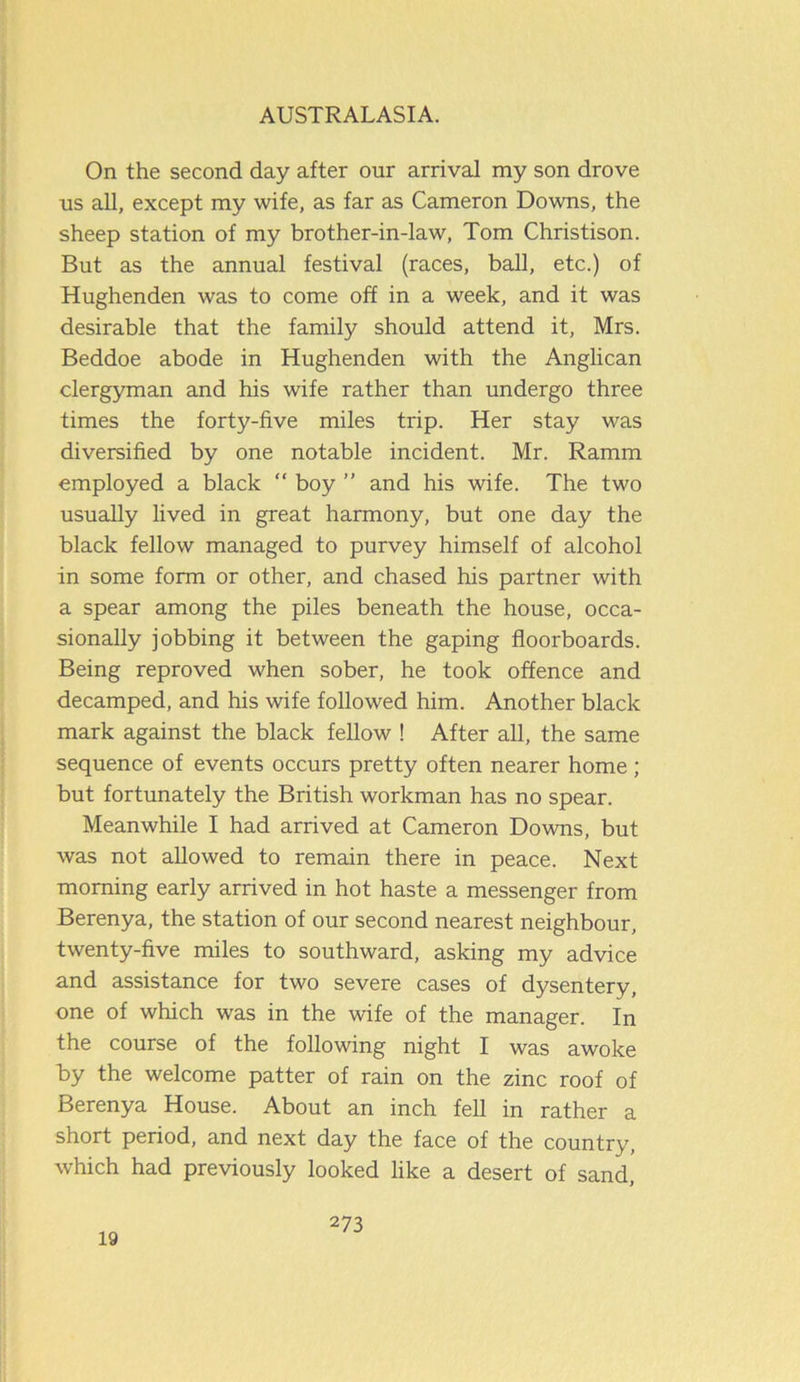 On the second day after our arrival my son drove us all, except my wife, as far as Cameron Downs, the sheep station of my brother-in-law, Tom Christison. But as the annual festival (races, ball, etc.) of Hughenden was to come off in a week, and it was desirable that the family should attend it, Mrs. Beddoe abode in Hughenden with the Anglican clergyman and his wife rather than undergo three times the forty-five miles trip. Her stay was diversified by one notable incident. Mr. Ramm employed a black “ boy ” and his wife. The two usually lived in great harmony, but one day the black fellow managed to purvey himself of alcohol in some form or other, and chased his partner with a spear among the piles beneath the house, occa- sionally jobbing it between the gaping floorboards. Being reproved when sober, he took offence and decamped, and his wife followed him. Another black mark against the black fellow ! After all, the same sequence of events occurs pretty often nearer home ; but fortunately the British workman has no spear. Meanwhile I had arrived at Cameron Downs, but was not allowed to remain there in peace. Next morning early arrived in hot haste a messenger from Berenya, the station of our second nearest neighbour, twenty-five miles to southward, asking my advice and assistance for two severe cases of dysentery, one of which was in the wife of the manager. In the course of the following night I was awoke by the welcome patter of rain on the zinc roof of Berenya House. About an inch fell in rather a short period, and next day the face of the country, which had previously looked like a desert of sand. 19