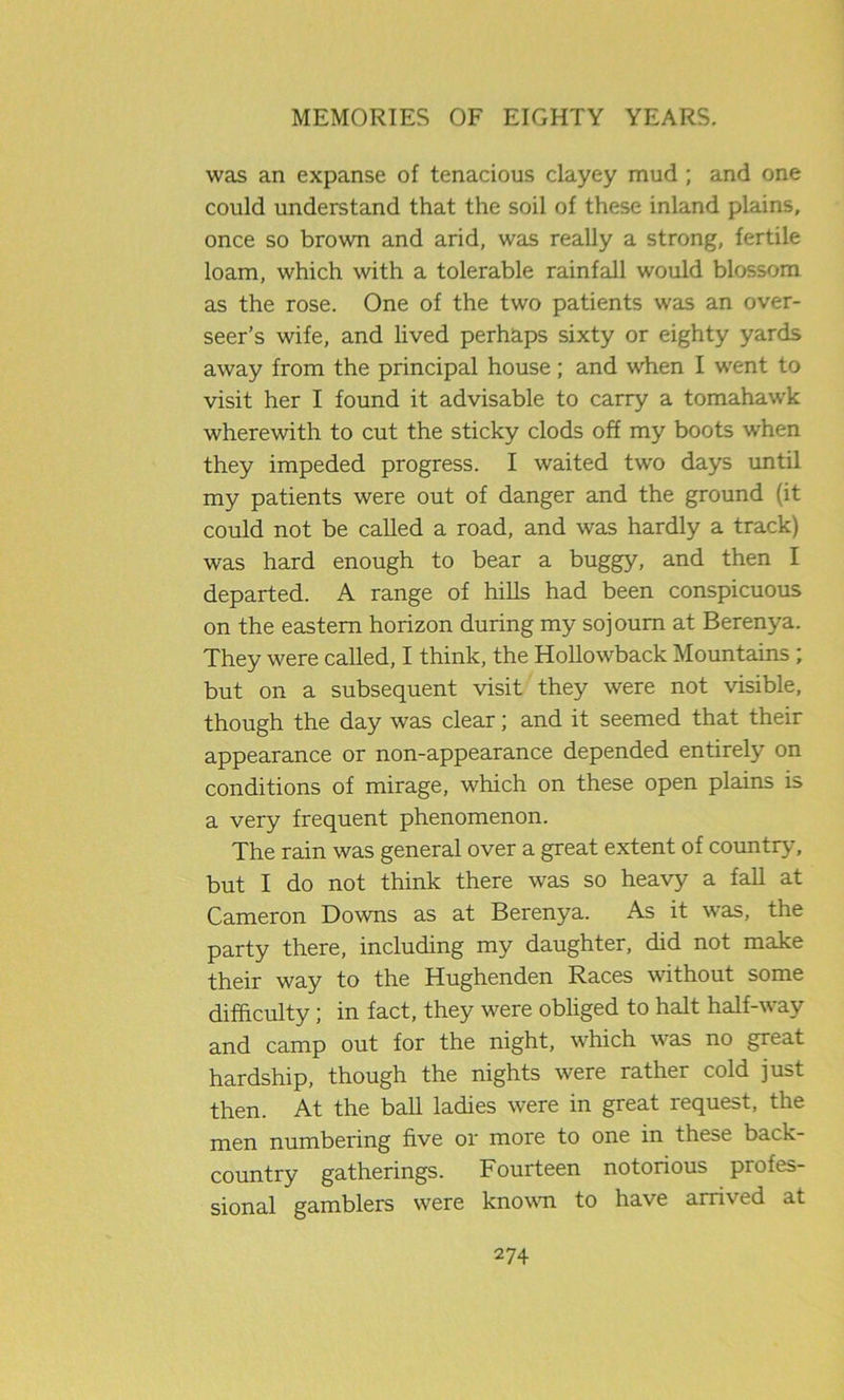 was an expanse of tenacious clayey mud ; and one could understand that the soil of these inland plains, once so brown and arid, was really a strong, fertile loam, which with a tolerable rainfall would blossom as the rose. One of the two patients was an over- seer’s wife, and lived perhaps sixty or eighty yards away from the principal house; and when I went to visit her I found it advisable to carry a tomahawk wherewith to cut the sticky clods off my boots when they impeded progress. I waited two days until my patients were out of danger and the ground fit could not be called a road, and was hardly a track) was hard enough to bear a buggy, and then I departed. A range of hills had been conspicuous on the eastern horizon during my sojourn at Berenya. They were called, I think, the Hollowback Mountains ; but on a subsequent visit they were not visible, though the day was clear; and it seemed that their appearance or non-appearance depended entirely on conditions of mirage, which on these open plains is a very frequent phenomenon. The rain was general over a great extent of country, but I do not think there was so heavy a fall at Cameron Downs as at Berenya. As it was, the party there, including my daughter, did not make their way to the Hughenden Races without some difficulty; in fact, they were obliged to halt half-way and camp out for the night, which was no great hardship, though the nights were rather cold just then. At the ball ladies were in great request, the men numbering five or more to one in these back- country gatherings. Fourteen notorious profes- sional gamblers were known to have arrived at
