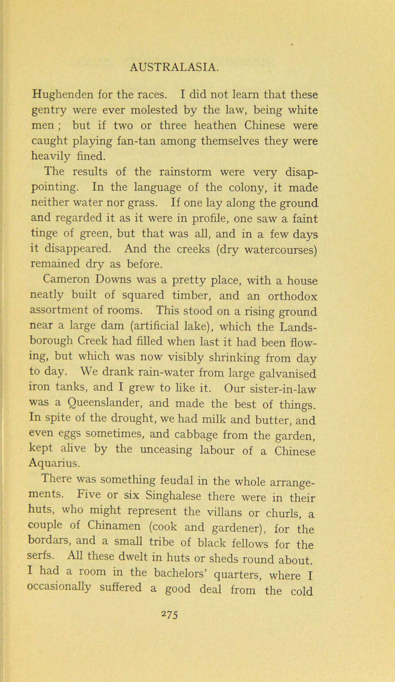 Hughenden for the races. I did not learn that these gentry were ever molested by the law, being white men ; but if two or three heathen Chinese were caught playing fan-tan among themselves they were heavily fined. The results of the rainstorm were very disap- pointing. In the language of the colony, it made neither water nor grass. If one lay along the ground and regarded it as it were in profile, one saw a faint tinge of green, but that was all, and in a few days it disappeared. And the creeks (dry watercourses) remained dry as before. Cameron Downs was a pretty place, with a house neatly built of squared timber, and an orthodox assortment of rooms. This stood on a rising ground near a large dam (artificial lake), which the Lands- borough Creek had filled when last it had been flow- ing, but which was now visibly shrinking from day to day. We drank rain-water from large galvanised iron tanks, and I grew to like it. Our sister-in-law was a Queenslander, and made the best of things. In spite of the drought, we had milk and butter, and even eggs sometimes, and cabbage from the garden, kept alive by the unceasing labour of a Chinese Aquarius. There was something feudal in the whole arrange- ments. Five or six Singhalese there were in their huts, who might represent the villans or churls, a couple of Chinamen (cook and gardener), for the bordars, and a small tribe of black fellows for the serfs. All these dwelt in huts or sheds round about. I had a room in the bachelors’ quarters, where I occasionally suffered a good deal from the cold
