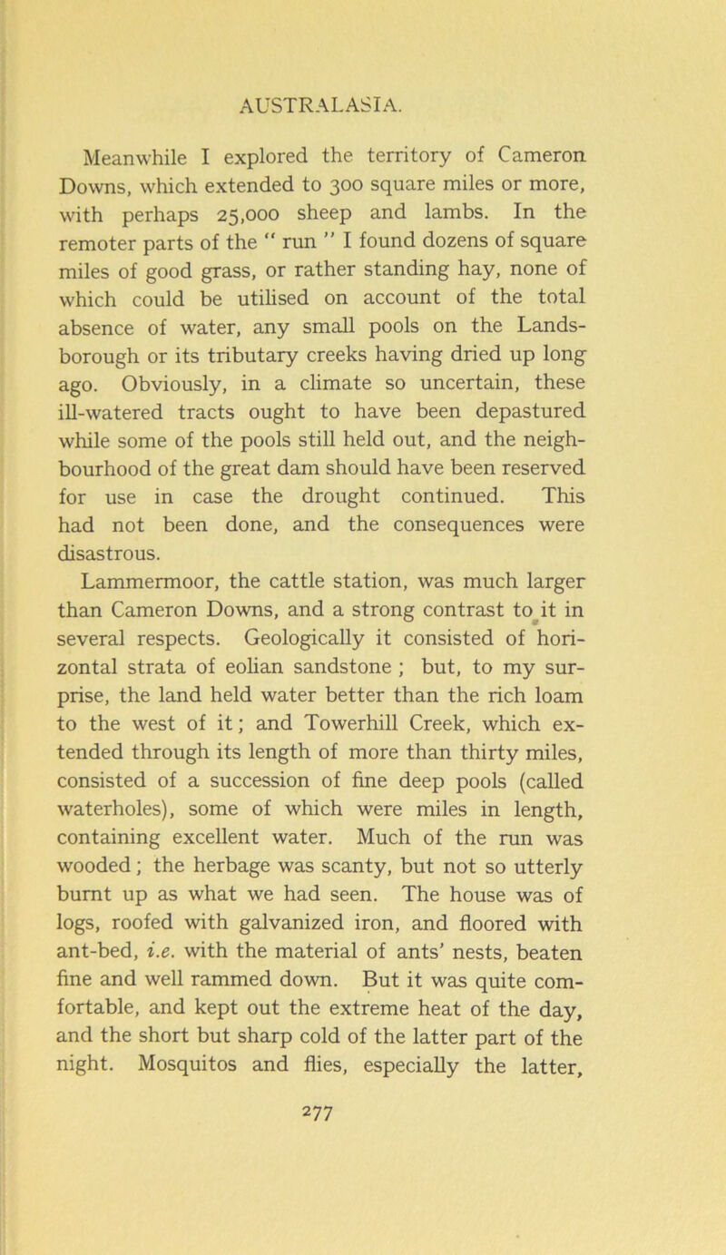 Meanwhile I explored the territory of Cameron. Downs, which extended to 300 square miles or more, with perhaps 25,000 sheep and lambs. In the remoter parts of the rim ” I found dozens of square miles of good grass, or rather standing hay, none of which could be utilised on account of the total absence of water, any small pools on the Lands- borough or its tributary creeks having dried up long ago. Obviously, in a climate so uncertain, these ill-watered tracts ought to have been depastured while some of the pools still held out, and the neigh- bourhood of the great dam should have been reserved for use in case the drought continued. This had not been done, and the consequences were disastrous. Lammermoor, the cattle station, was much larger than Cameron Downs, and a strong contrast to it in several respects. Geologically it consisted of hori- zontal strata of eolian sandstone ; but, to my sur- prise, the land held water better than the rich loam to the west of it; and Towerhill Creek, which ex- tended through its length of more than thirty miles, consisted of a succession of fine deep pools (called waterholes), some of which were miles in length, containing excellent water. Much of the run was wooded; the herbage was scanty, but not so utterly burnt up as what we had seen. The house was of logs, roofed with galvanized iron, and floored with ant-bed, i.e. with the material of ants’ nests, beaten fine and well rammed down. But it was quite com- fortable, and kept out the extreme heat of the day, and the short but sharp cold of the latter part of the night. Mosquitos and flies, especially the latter.