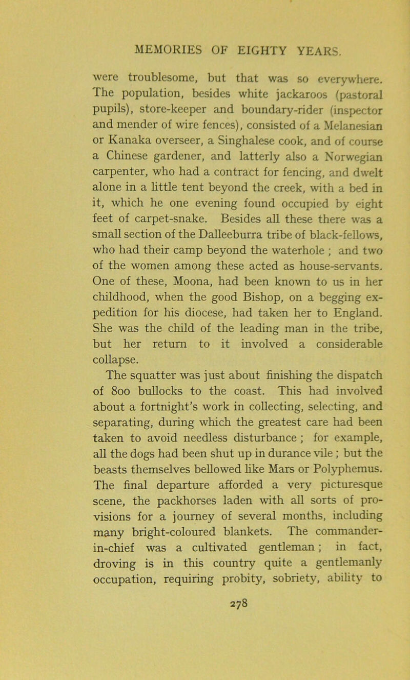 were troublesome, but that was so everywhere. The population, besides white jackaroos (pastoral pupils), store-keeper and boundary-rider (inspector and mender of wire fences), consisted of a Melanesian or Kanaka overseer, a Singhalese cook, and of course a Chinese gardener, and latterly also a Norwegian carpenter, who had a contract for fencing, and dwelt alone in a little tent beyond the creek, with a bed in it, which he one evening found occupied by eight feet of carpet-snake. Besides all these there was a small section of the Dalleeburra tribe of black-fellows, who had their camp beyond the waterhole ; and two of the women among these acted as house-servants. One of these, Moona, had been known to us in her childhood, when the good Bishop, on a begging ex- pedition for his diocese, had taken her to England. She was the child of the leading man in the tribe, but her return to it involved a considerable collapse. The squatter was just about finishing the dispatch of 800 bullocks to the coast. This had involved about a fortnight’s work in collecting, selecting, and separating, during w'hich the greatest care had been taken to avoid needless disturbance ; for example, all the dogs had been shut up in durance vile; but the beasts themselves bellowed like Mars or Polyphemus. The final departure afforded a very picturesque scene, the packhorses laden with all sorts of pro- visions for a journey of several months, including many bright-coloured blankets. The commander- in-chief was a cultivated gentleman; in fact, droving is in this country quite a gentlemanly occupation, requiring probity, sobriety, ability to