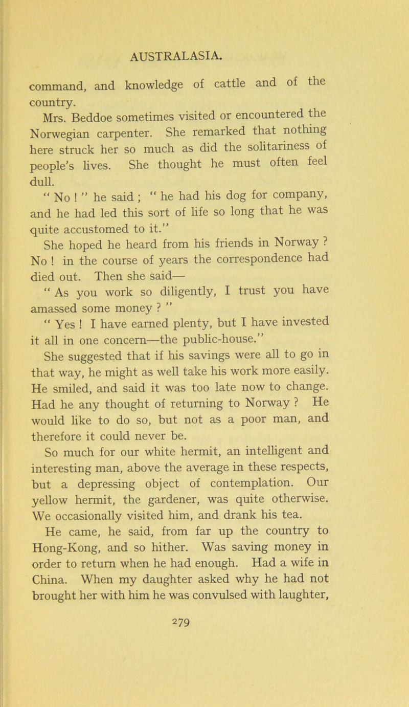 command, and knowledge of cattle and of the country. Mrs. Beddoe sometimes visited or encountered the Norwegian carpenter. She remarked that nothing here struck her so much as did the solitariness of people’s lives. She thought he must often feel dull. “ No ! ” he said ; “ he had his dog for company, and he had led this sort of life so long that he was quite accustomed to it.” She hoped he heard from his friends in Norway ? No ! in the course of years the correspondence had died out. Then she said— “ As you work so diligently, I trust you have amassed some money ? ” “ Yes ! I have earned plenty, but I have invested it all in one concern—the public-house.” She suggested that if his savings were all to go in that way, he might as well take his work more easily. He smiled, and said it was too late now to change. Had he any thought of returning to Norway ? He would like to do so, but not as a poor man, and therefore it could never be. So much for our white hermit, an intelligent and interesting man, above the average in these respects, but a depressing object of contemplation. Our yellow hermit, the gardener, was quite otherwise. We occasionally visited him, and drank his tea. He came, he said, from far up the country to Hong-Kong, and so hither. Was saving money in order to return when he had enough. Had a wife in China. When my daughter asked why he had not brought her with him he was convulsed with laughter,
