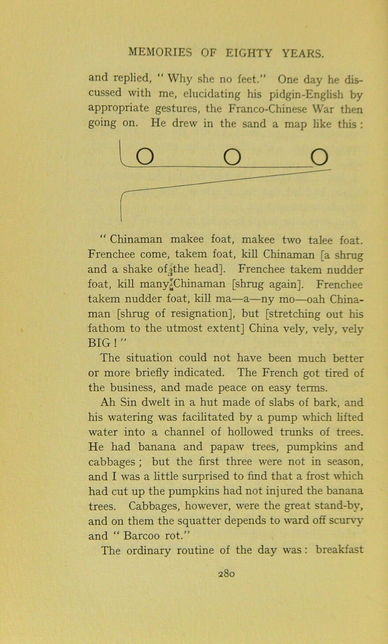 and replied, “ Why she no feet.” One day he dis- cussed with me, elucidating his pidgin-English by appropriate gestures, the Franco-Chinese War then going on. He drew in the sand a map like this : “ Chinaman makee foat, makee two talee foat. Frenchee come, takem foat, kill Chinaman [a shrug and a shake ofithe head], Frenchee takem nudder foat, kill many>Chinaman [shrug again], Frenchee takem nudder foat, kill ma—a—ny mo—oah China- man [shrug of resignation], but [stretching out his fathom to the utmost extent] China vely, vely, vely The situation could not have been much better or more briefly indicated. The French got tired of the business, and made peace on easy terms. Ah Sin dwelt in a hut made of slabs of bark, and his watering was facilitated by a pump which lifted water into a channel of hollowed trunks of trees. He had banana and papaw trees, pumpkins and cabbages ; but the first three were not in season, and I was a little surprised to find that a frost which had cut up the pumpkins had not injured the banana trees. Cabbages, however, were the great stand-by, and on them the squatter depends to ward off scurvy and “ Barcoo rot.” The ordinary routine of the day was: breakfast O BIG ! ”