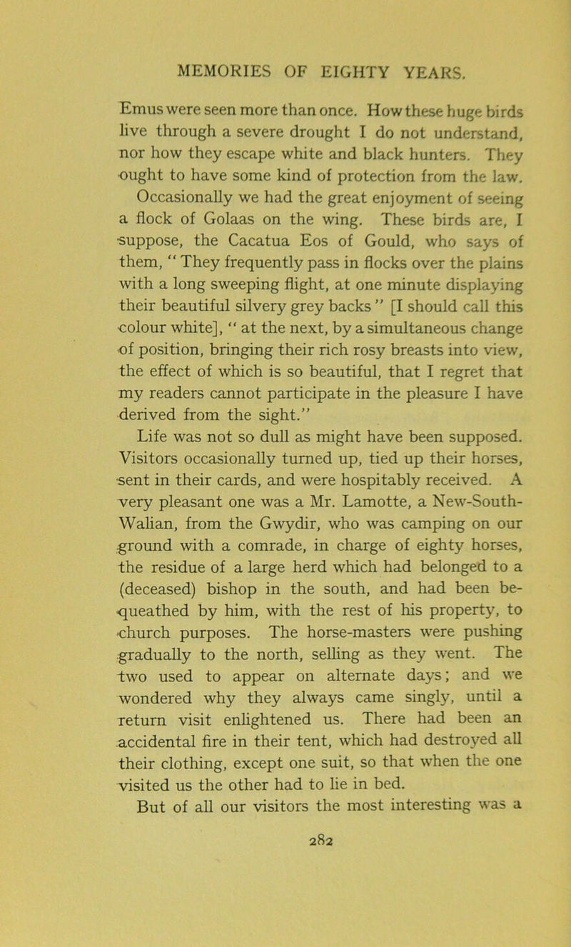 Emus were seen more than once. How these huge birds live through a severe drought I do not understand, nor how they escape white and black hunters. They ought to have some kind of protection from the law. Occasionally we had the great enjoyment of seeing a flock of Golaas on the wing. These birds are, I suppose, the Cacatua Eos of Gould, who says of them, “ They frequently pass in flocks over the plains with a long sweeping flight, at one minute displaying their beautiful silvery grey backs ” [I should call this colour white],  at the next, by a simultaneous change of position, bringing their rich rosy breasts into view, the effect of which is so beautiful, that I regret that my readers cannot participate in the pleasure I have derived from the sight.” Life was not so dull as might have been supposed. Visitors occasionally turned up, tied up their horses, ■sent in their cards, and were hospitably received. A very pleasant one was a Mr. Lamotte, a New-South- Walian, from the Gwydir, who was camping on our ground with a comrade, in charge of eighty horses, the residue of a large herd which had belonged to a (deceased) bishop in the south, and had been be- queathed by him, with the rest of his property, to church purposes. The horse-masters were pushing gradually to the north, selling as they went. The two used to appear on alternate days; and we wondered why they always came singly, until a return visit enlightened us. There had been an accidental fire in their tent, which had destroyed all their clothing, except one suit, so that when the one visited us the other had to lie in bed. But of all our visitors the most interesting was a