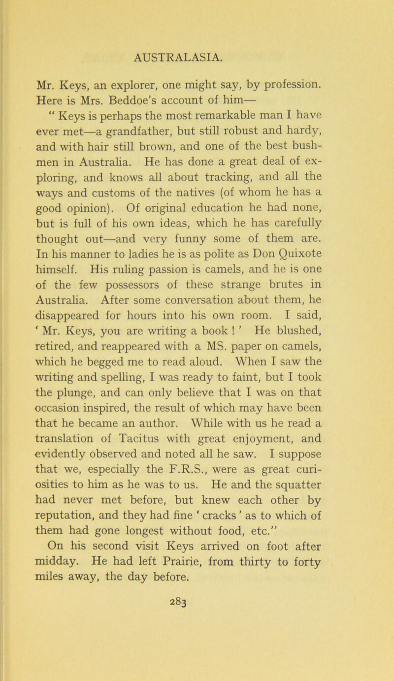 Mr. Keys, an explorer, one might say, by profession. Here is Mrs. Beddoe’s account of him—  Keys is perhaps the most remarkable man I have ever met—a grandfather, but still robust and hardy, and with hair still brown, and one of the best bush- men in Australia. He has done a great deal of ex- ploring, and knows all about tracking, and all the ways and customs of the natives (of whom he has a good opinion). Of original education he had none, but is full of his own ideas, which he has carefully thought out—and very funny some of them are. In his manner to ladies he is as polite as Don Quixote himself. His ruling passion is camels, and he is one of the few possessors of these strange brutes in Australia. After some conversation about them, he disappeared for hours into his own room. I said, * Mr. Keys, you are writing a book ! ' He blushed, retired, and reappeared with a MS. paper on camels, which he begged me to read aloud. When I saw the writing and spelling, I was ready to faint, but I took the plunge, and can only believe that I was on that occasion inspired, the result of which may have been that he became an author. While with us he read a translation of Tacitus with great enjoyment, and evidently observed and noted all he saw. I suppose that we, especially the F.R.S., were as great curi- osities to him as he was to us. He and the squatter had never met before, but knew each other by reputation, and they had fine ‘ cracks ’ as to which of them had gone longest without food, etc.” On his second visit Keys arrived on foot after midday. He had left Prairie, from thirty to forty miles away, the day before.