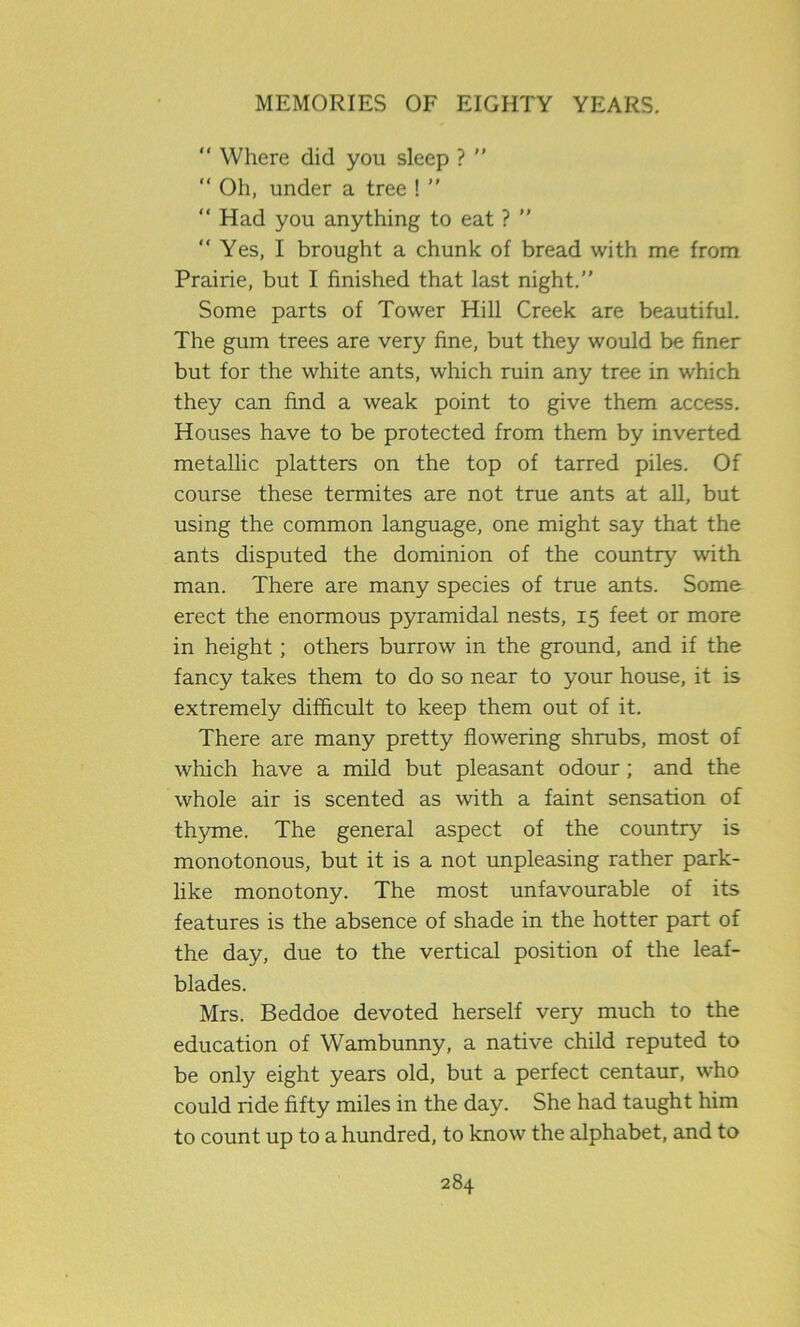 “ Where did you sleep ?  “ Oh, under a tree ! ” “ Had you anything to eat ? ” “ Yes, I brought a chunk of bread with me from Prairie, but I finished that last night. Some parts of Tower Hill Creek are beautiful. The gum trees are very fine, but they would be finer but for the white ants, which ruin any tree in which they can find a weak point to give them access. Houses have to be protected from them by inverted metallic platters on the top of tarred piles. Of course these termites are not true ants at all, but using the common language, one might say that the ants disputed the dominion of the country with man. There are many species of true ants. Some erect the enormous pyramidal nests, 15 feet or more in height ; others burrow in the ground, and if the fancy takes them to do so near to your house, it is extremely difficult to keep them out of it. There are many pretty flowering shrubs, most of which have a mild but pleasant odour ; and the whole air is scented as with a faint sensation of thyme. The general aspect of the country is monotonous, but it is a not unpleasing rather park- like monotony. The most unfavourable of its features is the absence of shade in the hotter part of the day, due to the vertical position of the leaf- blades. Mrs. Beddoe devoted herself very much to the education of Wambunny, a native child reputed to be only eight years old, but a perfect centaur, who could ride fifty miles in the day. She had taught him to count up to a hundred, to know the alphabet, and to