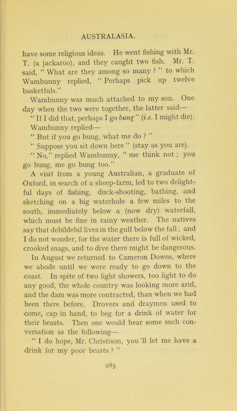 have some religious ideas. He went fishing with Mr. T. (a jackaroo), and they caught two fish. Mr. T. said, “ What are they among so many ? ” to which Wambunny replied, “ Perhaps pick up twelve basketfuls.” Wambunny was much attached to my son. One day when the two were together, the latter said “ If I did that, perhaps I go bung ” (i.e. I might die). Wambunny replied— “ But if you go bung, what me do ? “ Suppose you sit down here ” (stay as you are). “ No,” replied Wambunny, “ me think not ; you go bung, me go bung too.” A visit from a young Australian, a graduate of Oxford, in search of a sheep-farm, led to two delight- ful days of fishing, duck-shooting, bathing, and sketching on a big waterhole a few miles to the south, immediately below a (now dry) waterfall, which must be fine in rainy weather. The natives say that debildebil lives in the gulf below the fall; and I do not wonder, for the water there is full of wicked, •crooked snags, and to dive there might be dangerous. In August we returned to Cameron Downs, where we abode until we were ready to go down to the •coast. In spite of two light showers, too light to do any good, the whole country was looking more arid, and the dam was more contracted, than when we had been there before. Drovers and draymen used to come, cap in hand, to beg for a drink of water for their beasts. Then one would hear some such con- versation as the following— “ I do hope, Mr. Christison, you ’ll let me have a drink for my poor beasts ? ”