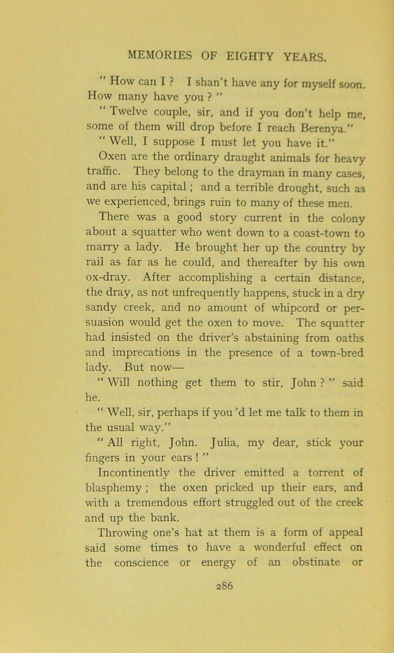 How can I ? I shan’t have any for myself soon. How many have you ? ” “ Twelve couple, sir, and if you don’t help me, some of them will drop before I reach Berenya.” “ Well, I suppose I must let you have it.” Oxen are the ordinary draught animals for heavy traffic. They belong to the drayman in many cases, and are his capital; and a terrible drought, such as we experienced, brings ruin to many of these men. There was a good story current in the colony about a squatter who went down to a coast-town to marry a lady. He brought her up the country by rail as far as he could, and thereafter by his own ox-dray. After accomplishing a certain distance, the dray, as not unfrequently happens, stuck in a dry sandy creek, and no amount of whipcord or per- suasion would get the oxen to move. The squatter had insisted on the driver’s abstaining from oaths and imprecations in the presence of a town-bred lady. But now— “ Will nothing get them to stir, John ? ” said he. “ Well, sir, perhaps if you’d let me talk to them in the usual way.” “ All right, John. Julia, my dear, stick your fingers in your ears ! ” Incontinently the driver emitted a torrent of blasphemy ; the oxen pricked up their ears, and with a tremendous effort struggled out of the creek and up the bank. Throwing one’s hat at them is a form of appeal said some times to have a wonderful effect on the conscience or energy of an obstinate or