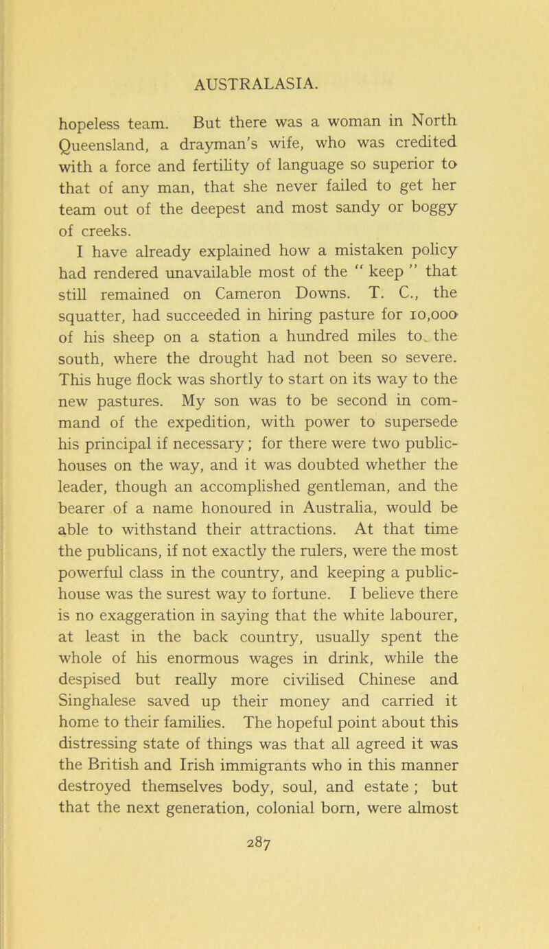 hopeless team. But there was a woman in North Queensland, a drayman’s wife, who was credited with a force and fertility of language so superior to that of any man, that she never failed to get her team out of the deepest and most sandy or boggy of creeks. I have already explained how a mistaken policy had rendered unavailable most of the “ keep ” that still remained on Cameron Downs. T. C., the squatter, had succeeded in hiring pasture for 10,000 of his sheep on a station a hundred miles to. the south, where the drought had not been so severe. This huge flock was shortly to start on its way to the new pastures. My son was to be second in com- mand of the expedition, with power to supersede his principal if necessary; for there were two public- houses on the way, and it was doubted whether the leader, though an accomplished gentleman, and the bearer of a name honoured in Australia, would be able to withstand their attractions. At that time the publicans, if not exactly the rulers, were the most powerful class in the country, and keeping a public- house was the surest way to fortune. I believe there is no exaggeration in saying that the white labourer, at least in the back country, usually spent the whole of his enormous wages in drink, while the despised but really more civilised Chinese and Singhalese saved up their money and carried it home to their families. The hopeful point about this distressing state of things was that all agreed it was the British and Irish immigrants who in this manner destroyed themselves body, soul, and estate ; but that the next generation, colonial bom, were almost