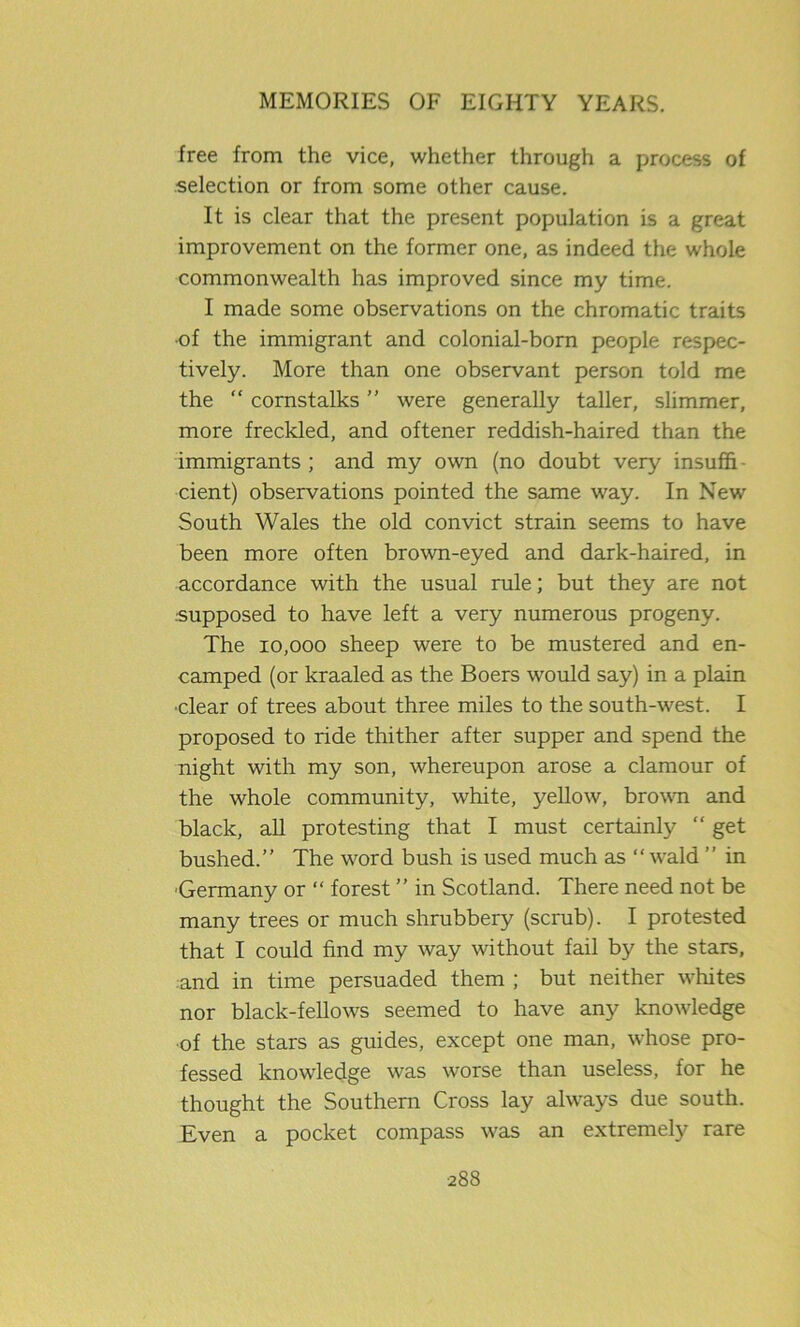 free from the vice, whether through a process of selection or from some other cause. It is clear that the present population is a great improvement on the former one, as indeed the whole commonwealth has improved since my time. I made some observations on the chromatic traits •of the immigrant and colonial-born people respec- tively. More than one observant person told me the “ cornstalks ” were generally taller, slimmer, more freckled, and oftener reddish-haired than the immigrants ; and my own (no doubt very insuffi. cient) observations pointed the same way. In New South Wales the old convict strain seems to have been more often brown-eyed and dark-haired, in accordance with the usual rule; but they are not .•supposed to have left a very numerous progeny. The 10,000 sheep were to be mustered and en- camped (or kraaled as the Boers would say) in a plain ■clear of trees about three miles to the south-west. I proposed to ride thither after supper and spend the night with my son, whereupon arose a clamour of the whole community, white, yellow, brown and black, all protesting that I must certainly “ get bushed.” The word bush is used much as “ wald ” in Germany or “ forest ” in Scotland. There need not be many trees or much shrubbery (scrub). I protested that I could find my way without fail by the stars, and in time persuaded them ; but neither whites nor black-fellows seemed to have any knowledge of the stars as guides, except one man, whose pro- fessed knowledge was worse than useless, for he thought the Southern Cross lay always due south. Even a pocket compass was an extremely rare