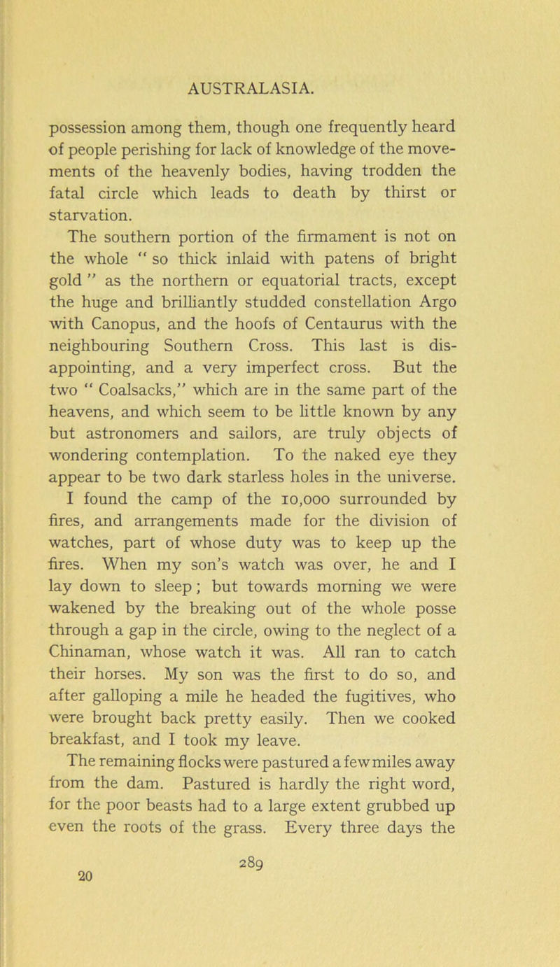 possession among them, though one frequently heard of people perishing for lack of knowledge of the move- ments of the heavenly bodies, having trodden the fatal circle which leads to death by thirst or starvation. The southern portion of the firmament is not on the whole “ so thick inlaid with patens of bright gold ” as the northern or equatorial tracts, except the huge and brilliantly studded constellation Argo with Canopus, and the hoofs of Centaurus with the neighbouring Southern Cross. This last is dis- appointing, and a very imperfect cross. But the two “ Coalsacks,” which are in the same part of the heavens, and which seem to be little known by any but astronomers and sailors, are truly objects of wondering contemplation. To the naked eye they appear to be two dark starless holes in the universe. I found the camp of the 10,000 surrounded by fires, and arrangements made for the division of watches, part of whose duty was to keep up the fires. When my son’s watch was over, he and I lay down to sleep; but towards morning we were wakened by the breaking out of the whole posse through a gap in the circle, owing to the neglect of a Chinaman, whose watch it was. All ran to catch their horses. My son was the first to do so, and after galloping a mile he headed the fugitives, who were brought back pretty easily. Then we cooked breakfast, and I took my leave. The remaining flocks were pastured a few miles away from the dam. Pastured is hardly the right word, for the poor beasts had to a large extent grubbed up even the roots of the grass. Every three days the 20