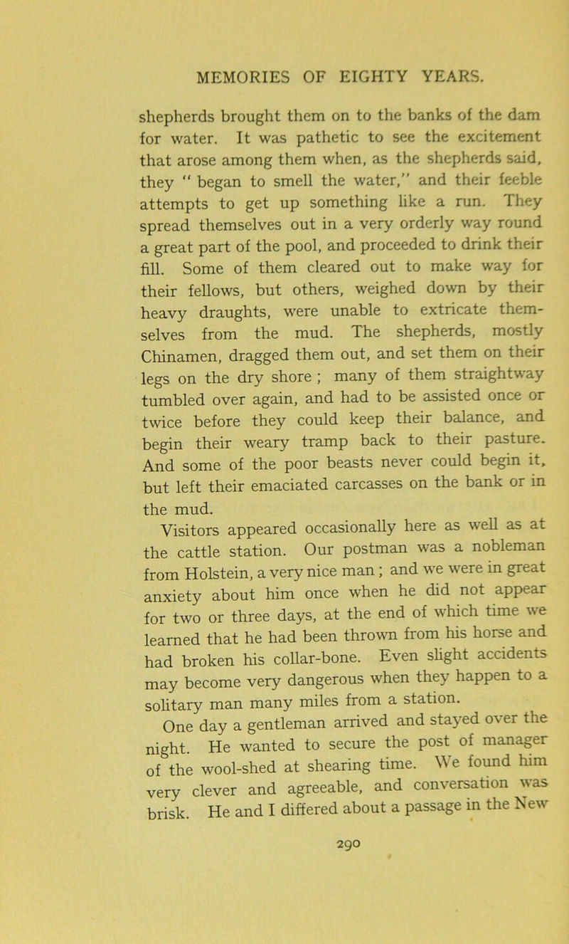 shepherds brought them on to the banks of the dam for water. It was pathetic to see the excitement that arose among them when, as the shepherds said, they “ began to smell the water,” and their feeble attempts to get up something like a run. They spread themselves out in a very orderly way round a great part of the pool, and proceeded to drink their fill. Some of them cleared out to make way for their fellows, but others, weighed down by their heavy draughts, were unable to extricate them- selves from the mud. The shepherds, mostly Chinamen, dragged them out, and set them on their legs on the dry shore ; many of them straightway tumbled over again, and had to be assisted once or twice before they could keep their balance, and begin their weary tramp back to their pasture. And some of the poor beasts never could begin it, but left their emaciated carcasses on the bank or in the mud. Visitors appeared occasionally here as well as at the cattle station. Our postman was a nobleman from Holstein, a very nice man; and we were in great anxiety about him once when he did not appear for two or three days, at the end of which time we learned that he had been thrown from his horse and had broken his collar-bone. Even slight accidents may become very dangerous when they happen to a solitary man many miles from a station. One day a gentleman arrived and stayed over the night. He wanted to secure the post of manager of the wool-shed at shearing time. We found him very clever and agreeable, and conversation was brisk. He and I differed about a passage in the New
