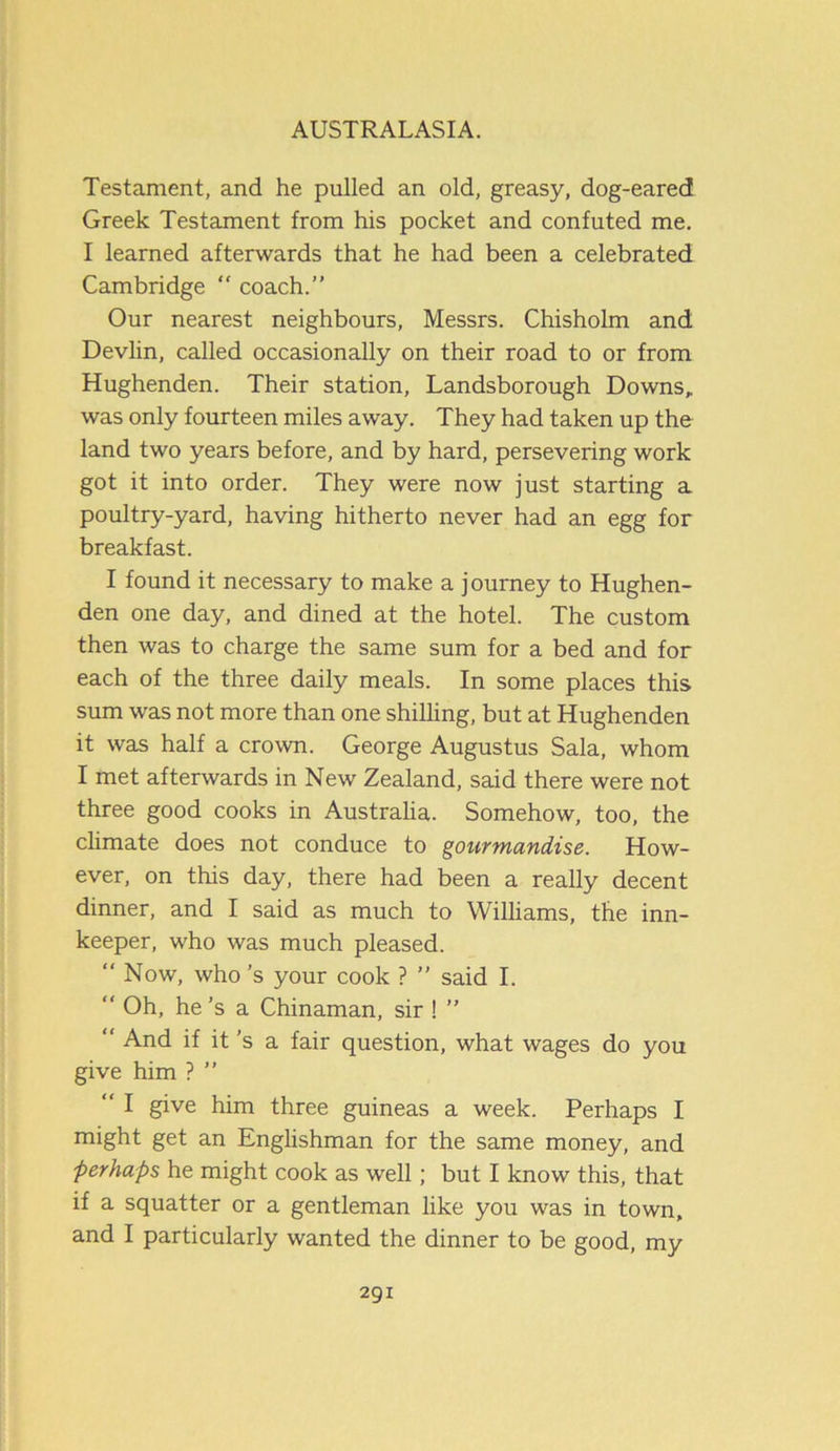 Testament, and he pulled an old, greasy, dog-eared Greek Testament from his pocket and confuted me. I learned afterwards that he had been a celebrated Cambridge “ coach.” Our nearest neighbours, Messrs. Chisholm and Devlin, called occasionally on their road to or from Hughenden. Their station, Landsborough Downs, was only fourteen miles away. They had taken up the land two years before, and by hard, persevering work got it into order. They were now just starting a poultry-yard, having hitherto never had an egg for breakfast. I found it necessary to make a journey to Hughen- den one day, and dined at the hotel. The custom then was to charge the same sum for a bed and for each of the three daily meals. In some places this sum was not more than one shilling, but at Hughenden it was half a crown. George Augustus Sala, whom I met afterwards in New Zealand, said there were not three good cooks in Australia. Somehow, too, the climate does not conduce to gourmandise. How- ever, on this day, there had been a really decent dinner, and I said as much to Williams, the inn- keeper, who was much pleased.  Now, who’s your cook ? ” said I. “ Oh, he’s a Chinaman, sir ! ” “ And if it’s a fair question, what wages do you give him ? ” “ I give him three guineas a week. Perhaps I might get an Englishman for the same money, and ■perhaps he might cook as well; but I know this, that if a squatter or a gentleman like you was in town, and I particularly wanted the dinner to be good, my