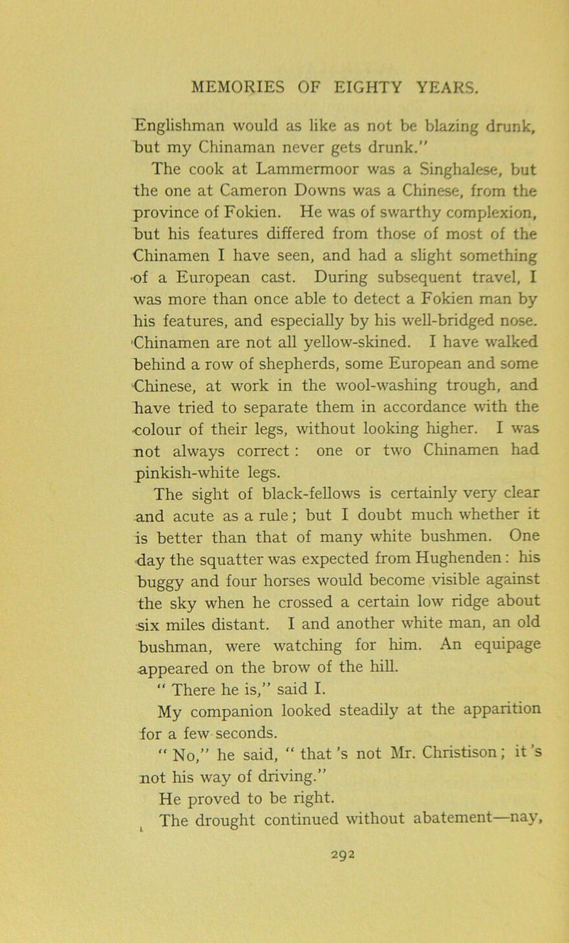 Englishman would as like as not be blazing drunk, but my Chinaman never gets drunk.” The cook at Lammermoor was a Singhalese, but the one at Cameron Downs was a Chinese, from the province of Fokien. He was of swarthy complexion, but his features differed from those of most of the Chinamen I have seen, and had a slight something ■of a European cast. During subsequent travel, I was more than once able to detect a Fokien man by his features, and especially by his w'ell-bridged nose. 'Chinamen are not all yellow-skined. I have walked behind a row of shepherds, some European and some Chinese, at work in the wool-washing trough, and Eave tried to separate them in accordance with the colour of their legs, without looking higher. I was not always correct: one or two Chinamen had pinkish-white legs. The sight of black-fellows is certainly very clear and acute as a rule; but I doubt much whether it is better than that of many white bushmen. One day the squatter was expected from Hughenden: his buggy and four horses would become visible against the sky when he crossed a certain low ridge about six miles distant. I and another white man, an old bushman, were watching for him. An equipage appeared on the brow of the hill. “ There he is,” said I. My companion looked steadily at the apparition for a few seconds. “ No,” he said, “ that’s not Mr. Christison; it’s not his way of driving.” He proved to be right. The drought continued without abatement—nay,